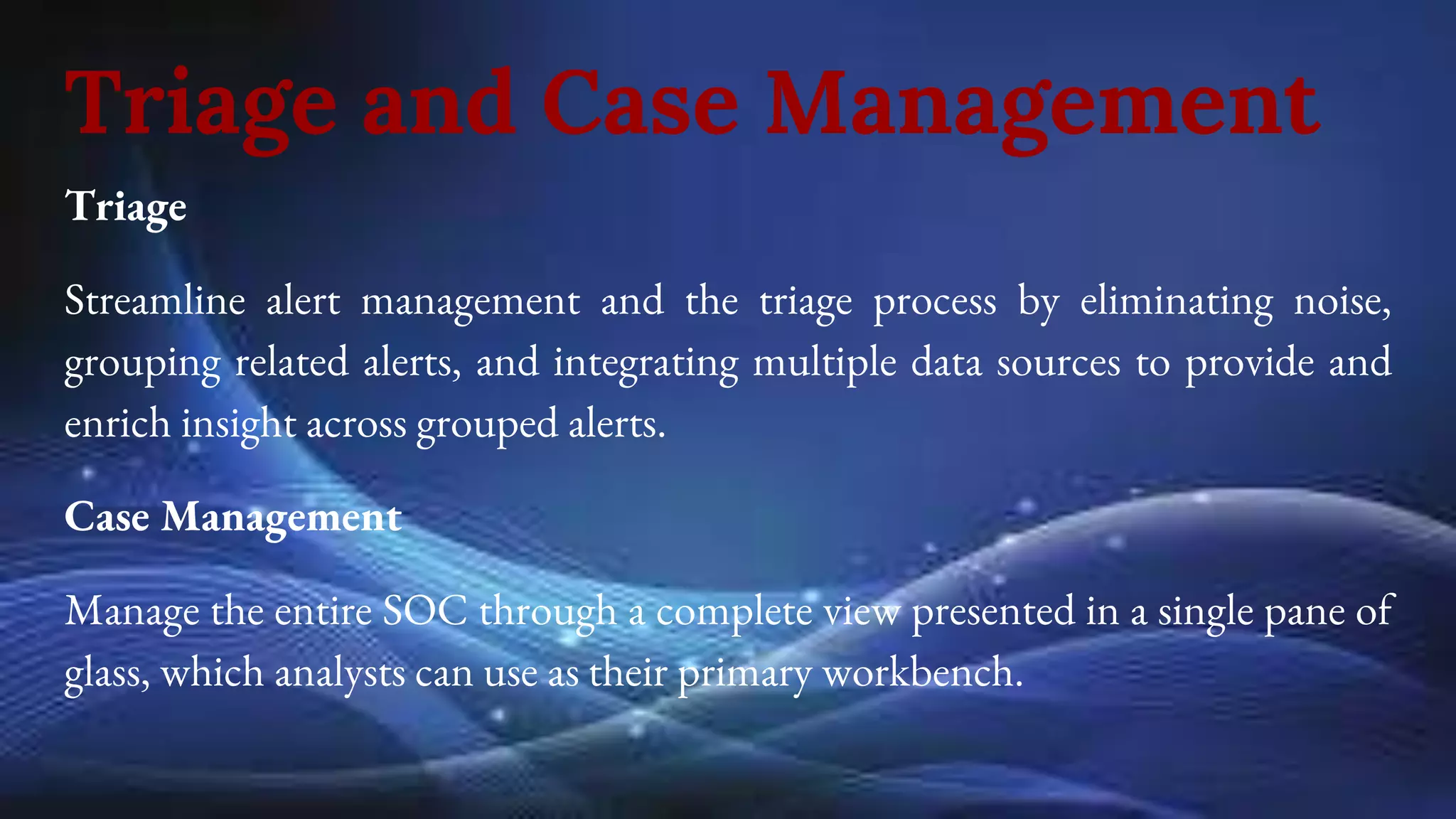 Triage and Case Management
Triage
Streamline alert management and the triage process by eliminating noise,
grouping related alerts, and integrating multiple data sources to provide and
enrich insight across grouped alerts.
Case Management
Manage the entire SOC through a complete view presented in a single pane of
glass, which analysts can use as their primary workbench.
 