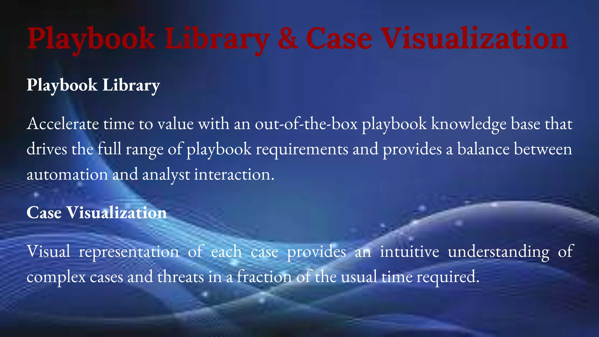 Playbook Library & Case Visualization
Playbook Library
Accelerate time to value with an out-of-the-box playbook knowledge base that
drives the full range of playbook requirements and provides a balance between
automation and analyst interaction.
Case Visualization
Visual representation of each case provides an intuitive understanding of
complex cases and threats in a fraction of the usual time required.
 
