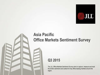 Asia Pacific
Office Markets Sentiment Survey
The JLL Office Markets Sentiment Survey aims to capture, measure and track
the broker sentiment and outlook for key office leasing markets around the
region.
Q3 2015
 