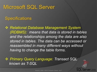 MSSQL 2008 - ©2012 Hossein Zahed - AUT
Microsoft SQL Server
Specifications
 Relational Database Management System
(RDBMS): means that data is stored in tables
and the relationships among the data are also
stored in tables. The data can be accessed or
reassembled in many different ways without
having to change the table forms.
 Primary Query Language: Transact SQL
known as T-SQL
 