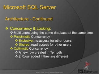 MSSQL 2008 - ©2012 Hossein Zahed - AUT
Microsoft SQL Server
Architecture - Continued
 Concurrency & Locking:
 Multi users using the same database at the same time
 Pessimistic Concurrency
 Exclusive: no access for other users
 Shared: read access for other users
 Optimistic Concurrency
 A new row created in Tempdb
 2 Rows added if they are different
 