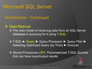 MSSQL 2008 - ©2012 Hossein Zahed - AUT
Microsoft SQL Server
Architecture - Continued
 Data Retrival:
 The main mode of retrieving data from an SQL Server
database is querying for it using T-SQL.
 T-SQL ► Query ► Query Processor ► Query Plan ►
Selecting Optimized Query (by Time) ► Execute
 Stored Procedures (SP): Parameterized T-SQL Queries
that can have input/output results
 