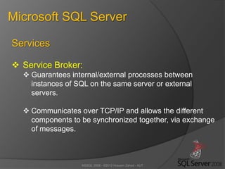 MSSQL 2008 - ©2012 Hossein Zahed - AUT
Microsoft SQL Server
Services
 Service Broker:
 Guarantees internal/external processes between
instances of SQL on the same server or external
servers.
 Communicates over TCP/IP and allows the different
components to be synchronized together, via exchange
of messages.
 