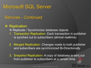 MSSQL 2008 - ©2012 Hossein Zahed - AUT
Microsoft SQL Server
Services - Continued
 Replication:
 Replicate / Synchronize database objects
1. Transaction Replication: Each transaction in publisher
is synched out to subscribers (almost realtime)
2. Merged Replication: Changes made to both publisher
and subscribers are synchronized Bi-Directionally
3. Snapshot Replication: A copy of database is sent out
from publisher to subscribers at a certain time.
 