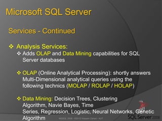 MSSQL 2008 - ©2012 Hossein Zahed - AUT
Microsoft SQL Server
Services - Continued
 Analysis Services:
 Adds OLAP and Data Mining capabilities for SQL
Server databases
 OLAP (Online Analytical Processing): shortly answers
Multi-Dimensional analytical queries using the
following technics (MOLAP / ROLAP / HOLAP)
 Data Mining: Decision Trees, Clustering
Algorithm, Navie Bayes, Time
Series, Regression, Logistic, Neural Networks, Genetic
Algorithm
 