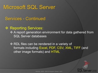 MSSQL 2008 - ©2012 Hossein Zahed - AUT
Microsoft SQL Server
Services - Continued
 Reporting Services:
 A report generation environment for data gathered from
SQL Server databases
 RDL files can be rendered in a variety of
formats including Excel, PDF, CSV, XML, TIFF (and
other image formats) and HTML
 