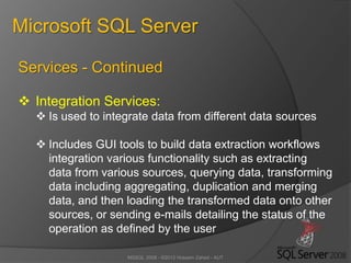 MSSQL 2008 - ©2012 Hossein Zahed - AUT
Microsoft SQL Server
Services - Continued
 Integration Services:
 Is used to integrate data from different data sources
 Includes GUI tools to build data extraction workflows
integration various functionality such as extracting
data from various sources, querying data, transforming
data including aggregating, duplication and merging
data, and then loading the transformed data onto other
sources, or sending e-mails detailing the status of the
operation as defined by the user
 