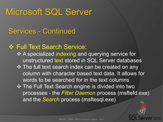 MSSQL 2008 - ©2012 Hossein Zahed - AUT
Microsoft SQL Server
Services - Continued
 Full Text Search Service:
 A specialized indexing and querying service for
unstructured text stored in SQL Server databases
 The full text search index can be created on any
column with character based text data. It allows for
words to be searched for in the text columns
 The Full Text Search engine is divided into two
processes - the Filter Daemon process (msftefd.exe)
and the Search process (msftesql.exe)
 