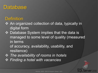 MSSQL 2008 - ©2012 Hossein Zahed - AUT
Database
Definition
 An organized collection of data, typically in
digital form
 Database System implies that the data is
managed to some level of quality (measured
in terms
of accuracy, availability, usability, and
resilience)
 The availability of rooms in hotels
 Finding a hotel with vacancies
 