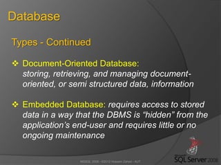 MSSQL 2008 - ©2012 Hossein Zahed - AUT
Database
Types - Continued
 Document-Oriented Database:
storing, retrieving, and managing document-
oriented, or semi structured data, information
 Embedded Database: requires access to stored
data in a way that the DBMS is “hidden” from the
application’s end-user and requires little or no
ongoing maintenance
 