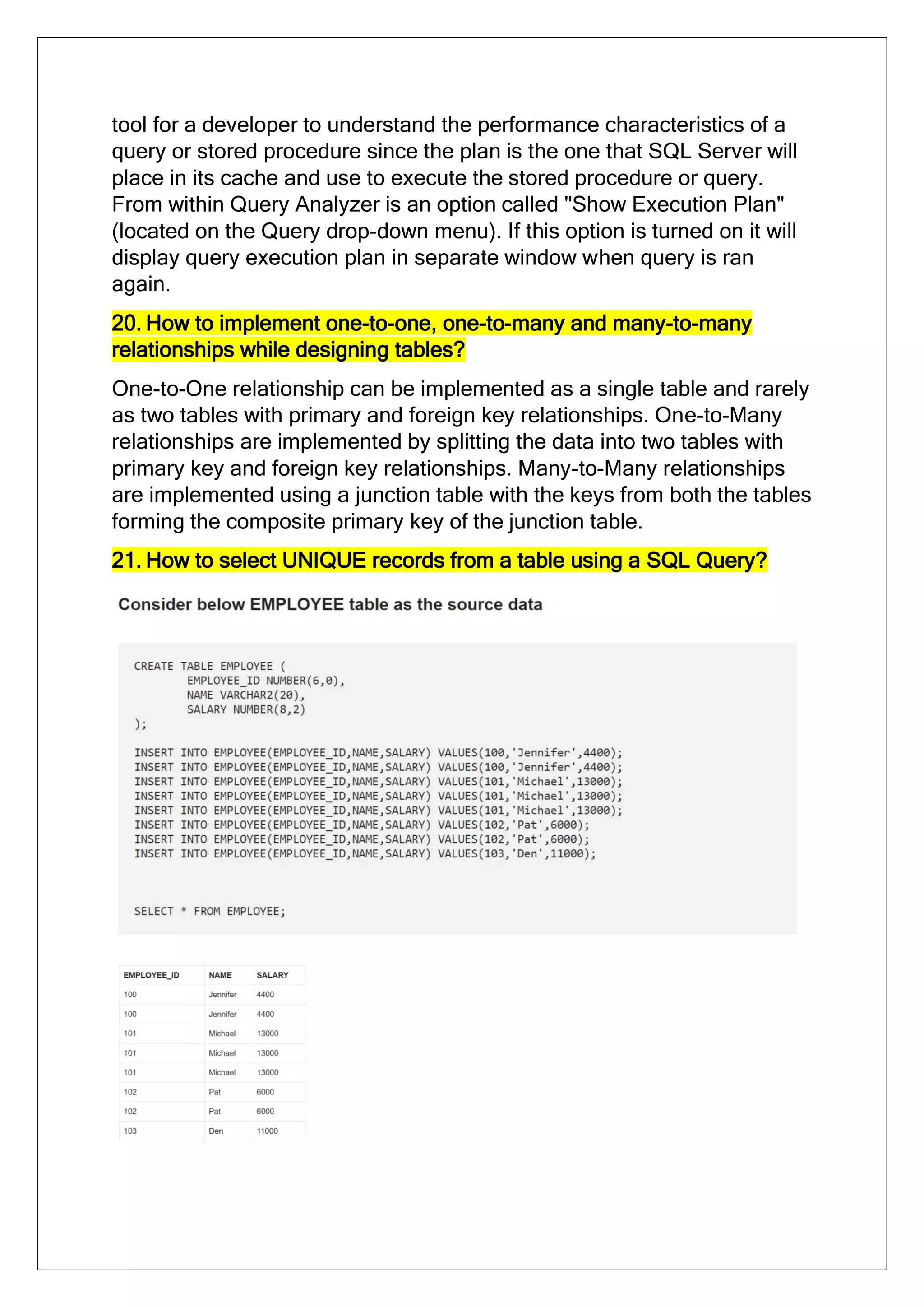 tool for a developer to understand the performance characteristics of a
query or stored procedure since the plan is the one that SQL Server will
place in its cache and use to execute the stored procedure or query.
From within Query Analyzer is an option called "Show Execution Plan"
(located on the Query drop-down menu). If this option is turned on it will
display query execution plan in separate window when query is ran
again.
20. How to implement one-to-one, one-to-many and many-to-many
relationships while designing tables?
One-to-One relationship can be implemented as a single table and rarely
as two tables with primary and foreign key relationships. One-to-Many
relationships are implemented by splitting the data into two tables with
primary key and foreign key relationships. Many-to-Many relationships
are implemented using a junction table with the keys from both the tables
forming the composite primary key of the junction table.
21. How to select UNIQUE records from a table using a SQL Query?
 