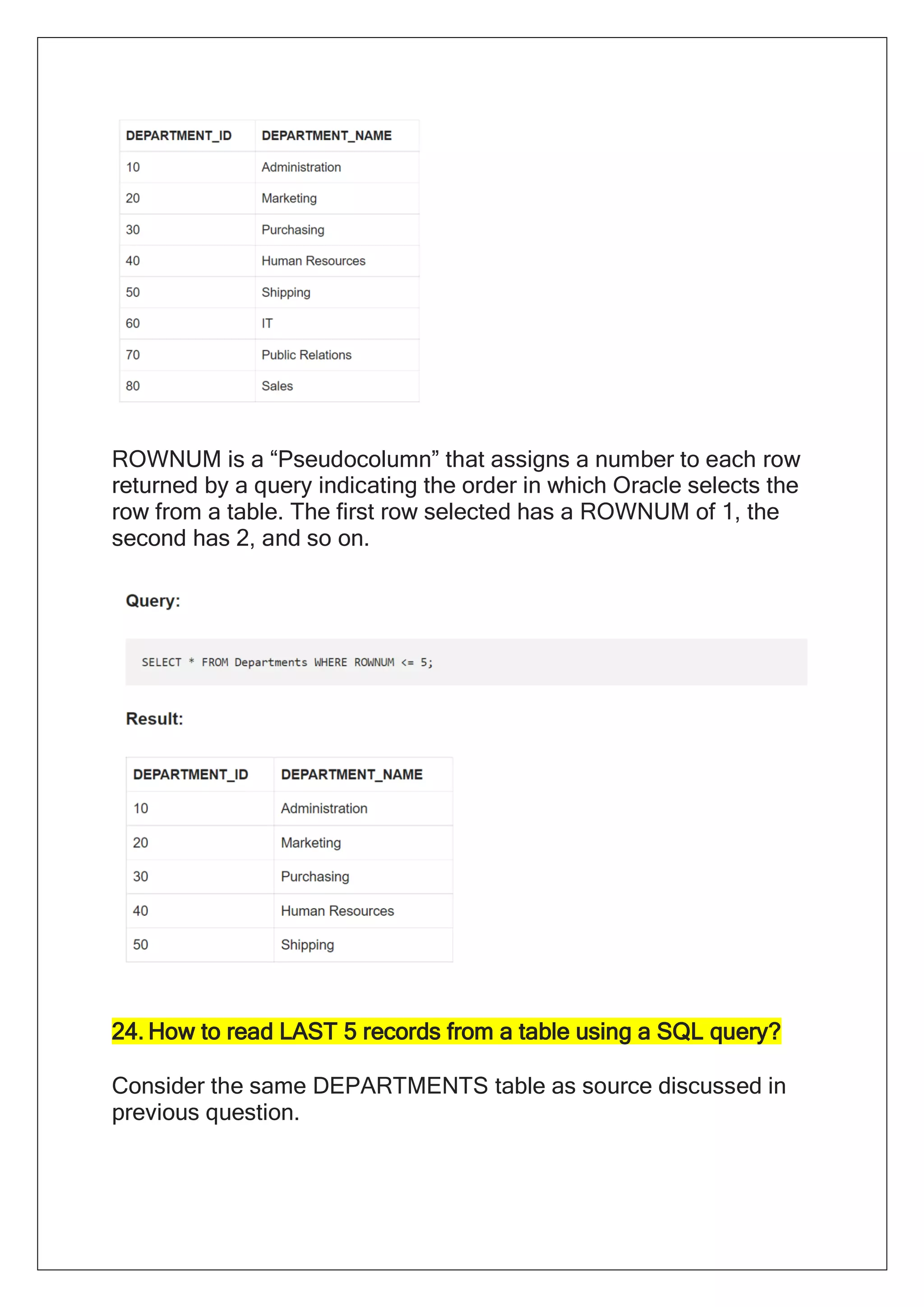 ROWNUM is a “Pseudocolumn” that assigns a number to each row
returned by a query indicating the order in which Oracle selects the
row from a table. The first row selected has a ROWNUM of 1, the
second has 2, and so on.
24. How to read LAST 5 records from a table using a SQL query?
Consider the same DEPARTMENTS table as source discussed in
previous question.
 