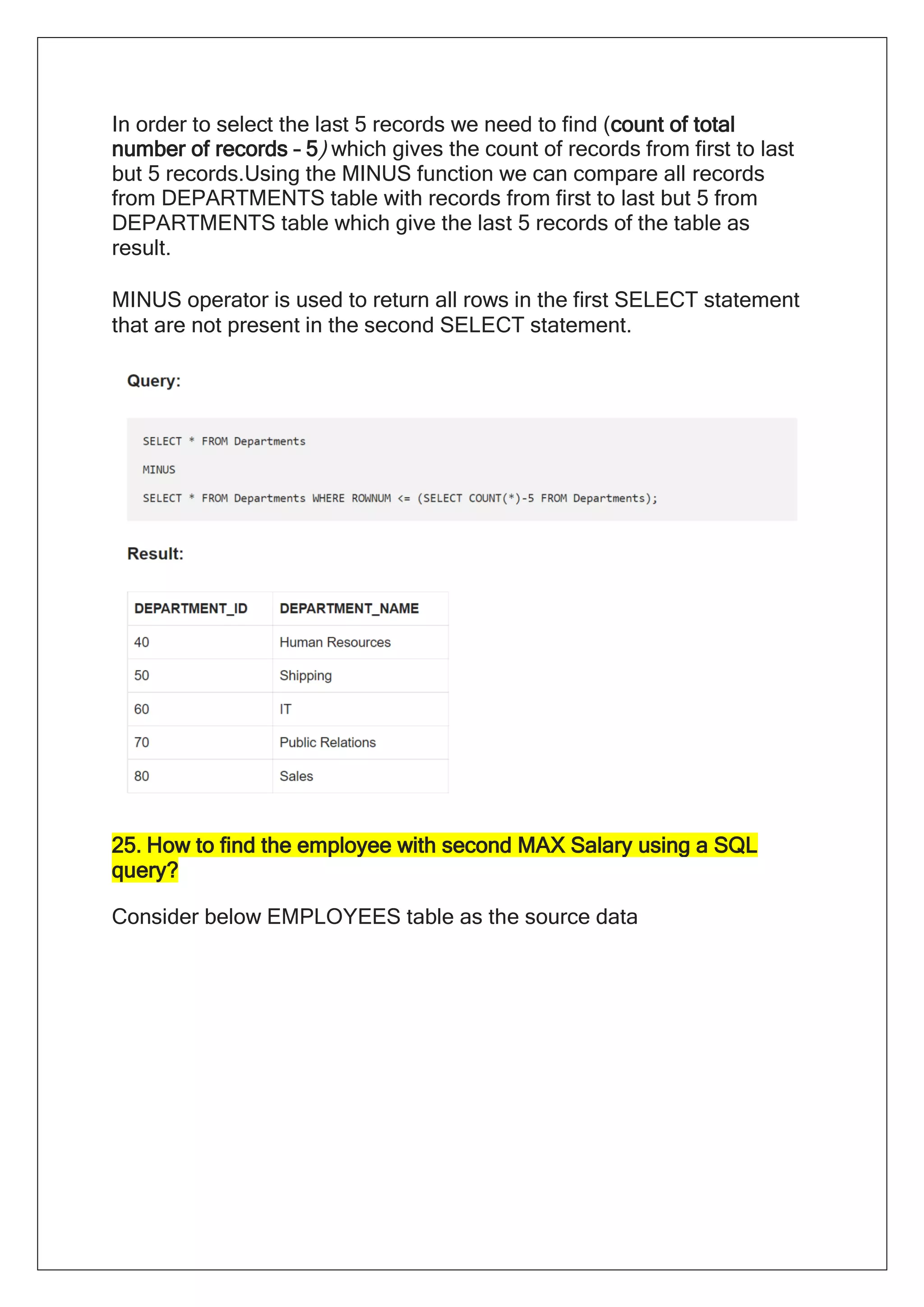 In order to select the last 5 records we need to find (count of total
number of records – 5) which gives the count of records from first to last
but 5 records.Using the MINUS function we can compare all records
from DEPARTMENTS table with records from first to last but 5 from
DEPARTMENTS table which give the last 5 records of the table as
result.
MINUS operator is used to return all rows in the first SELECT statement
that are not present in the second SELECT statement.
25. How to find the employee with second MAX Salary using a SQL
query?
Consider below EMPLOYEES table as the source data
 