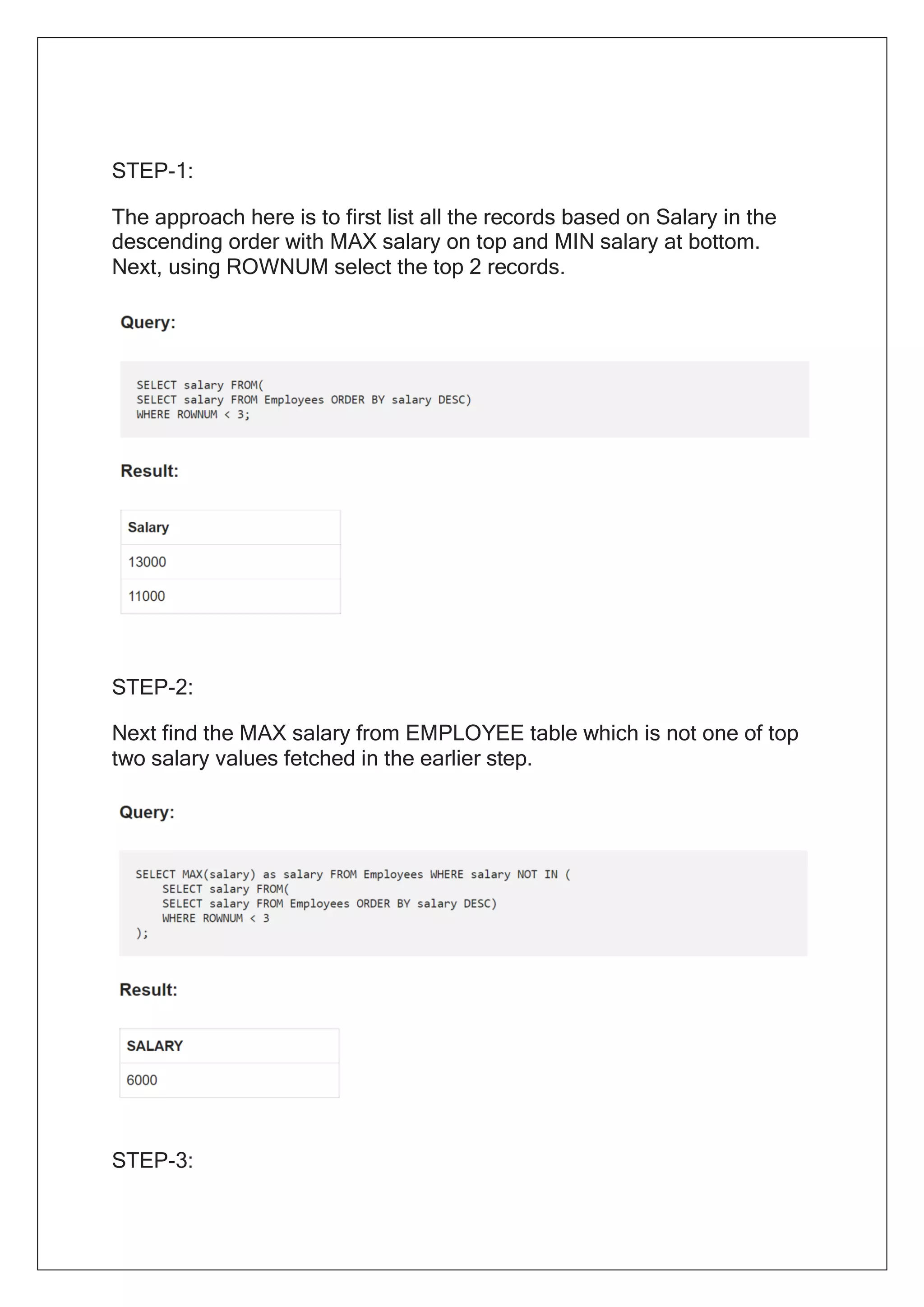 STEP-1:
The approach here is to first list all the records based on Salary in the
descending order with MAX salary on top and MIN salary at bottom.
Next, using ROWNUM select the top 2 records.
STEP-2:
Next find the MAX salary from EMPLOYEE table which is not one of top
two salary values fetched in the earlier step.
STEP-3:
 