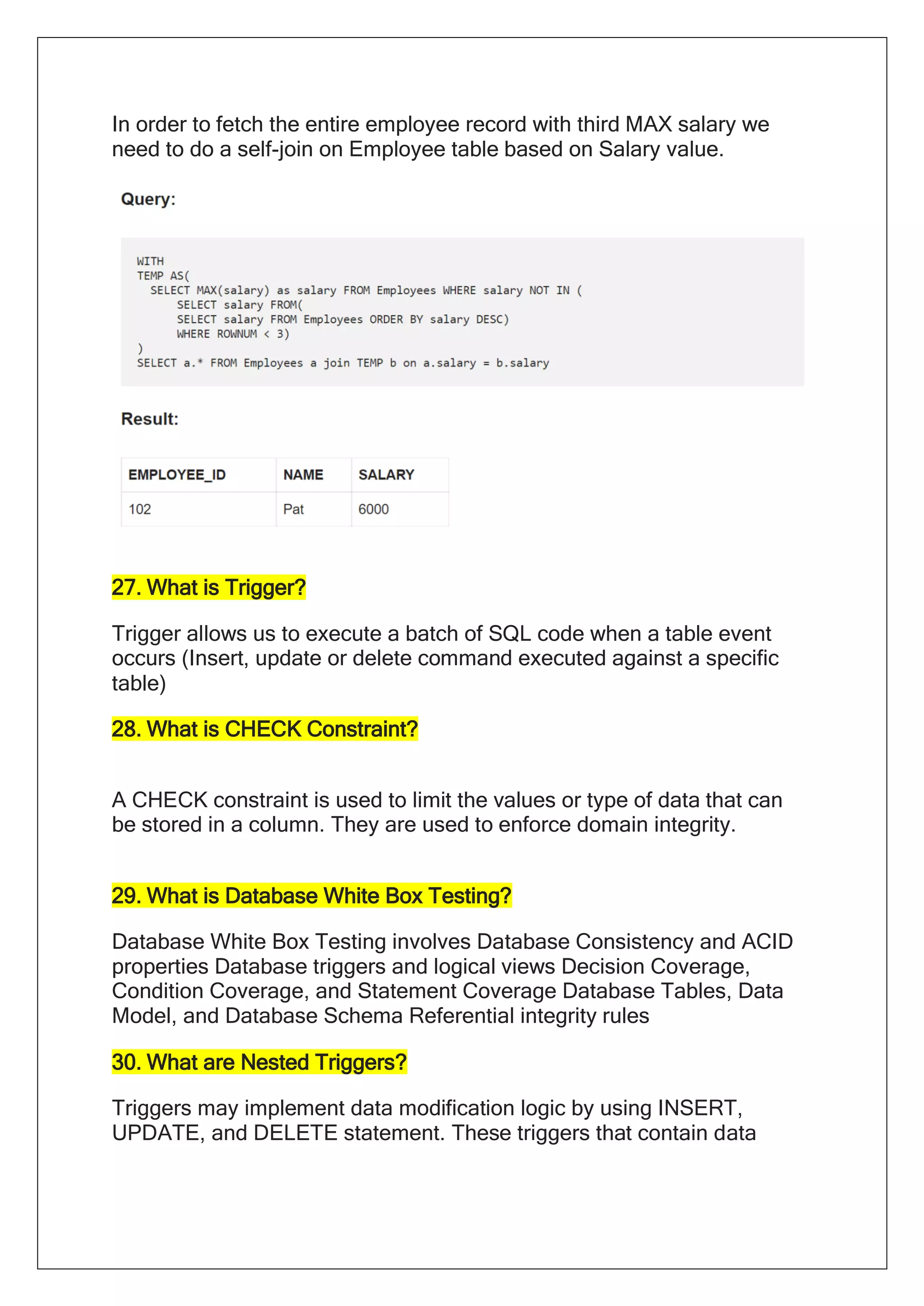 In order to fetch the entire employee record with third MAX salary we
need to do a self-join on Employee table based on Salary value.
27. What is Trigger?
Trigger allows us to execute a batch of SQL code when a table event
occurs (Insert, update or delete command executed against a specific
table)
28. What is CHECK Constraint?
A CHECK constraint is used to limit the values or type of data that can
be stored in a column. They are used to enforce domain integrity.
29. What is Database White Box Testing?
Database White Box Testing involves Database Consistency and ACID
properties Database triggers and logical views Decision Coverage,
Condition Coverage, and Statement Coverage Database Tables, Data
Model, and Database Schema Referential integrity rules
30. What are Nested Triggers?
Triggers may implement data modification logic by using INSERT,
UPDATE, and DELETE statement. These triggers that contain data
 