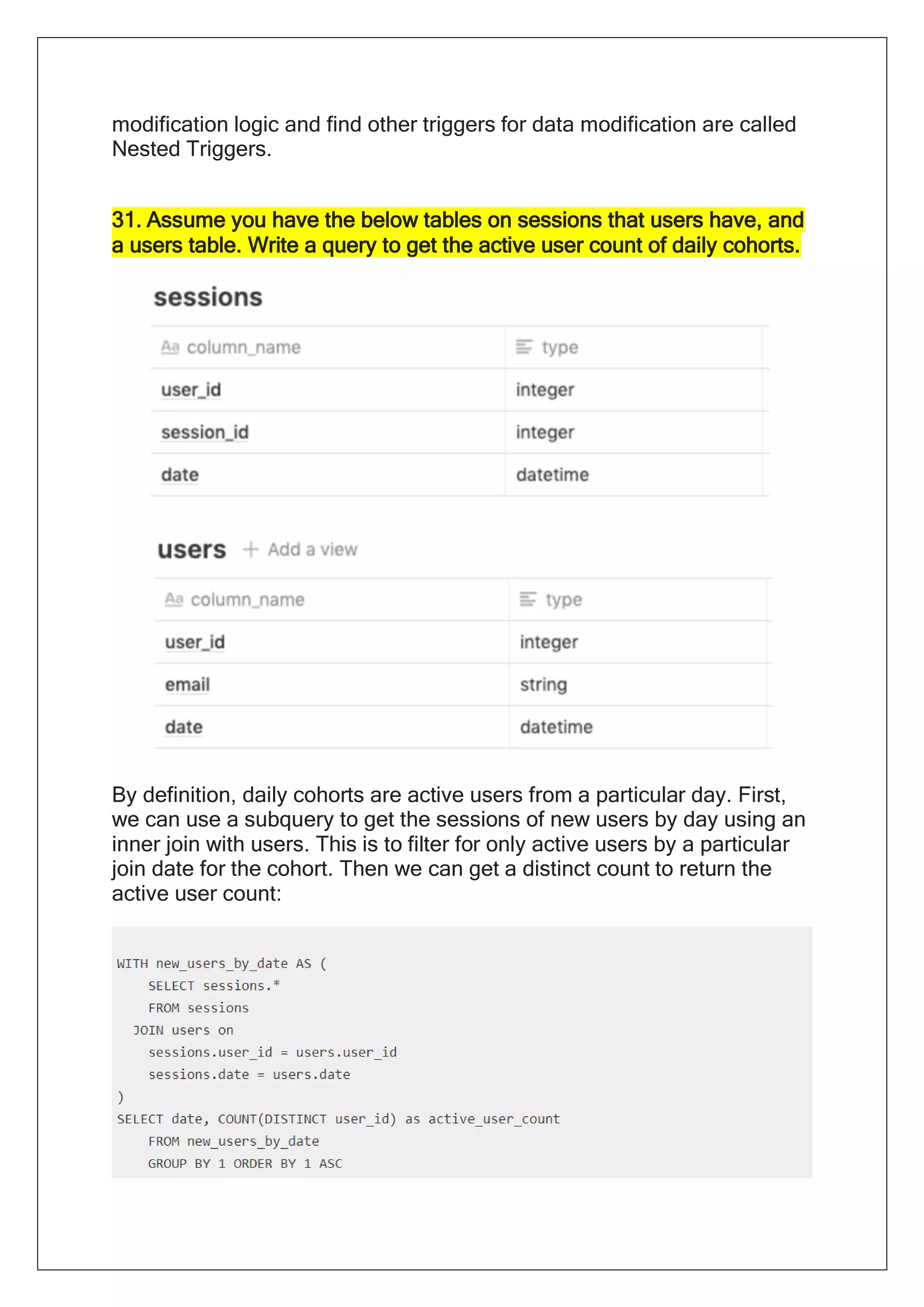 modification logic and find other triggers for data modification are called
Nested Triggers.
31. Assume you have the below tables on sessions that users have, and
a users table. Write a query to get the active user count of daily cohorts.
By definition, daily cohorts are active users from a particular day. First,
we can use a subquery to get the sessions of new users by day using an
inner join with users. This is to filter for only active users by a particular
join date for the cohort. Then we can get a distinct count to return the
active user count:
 