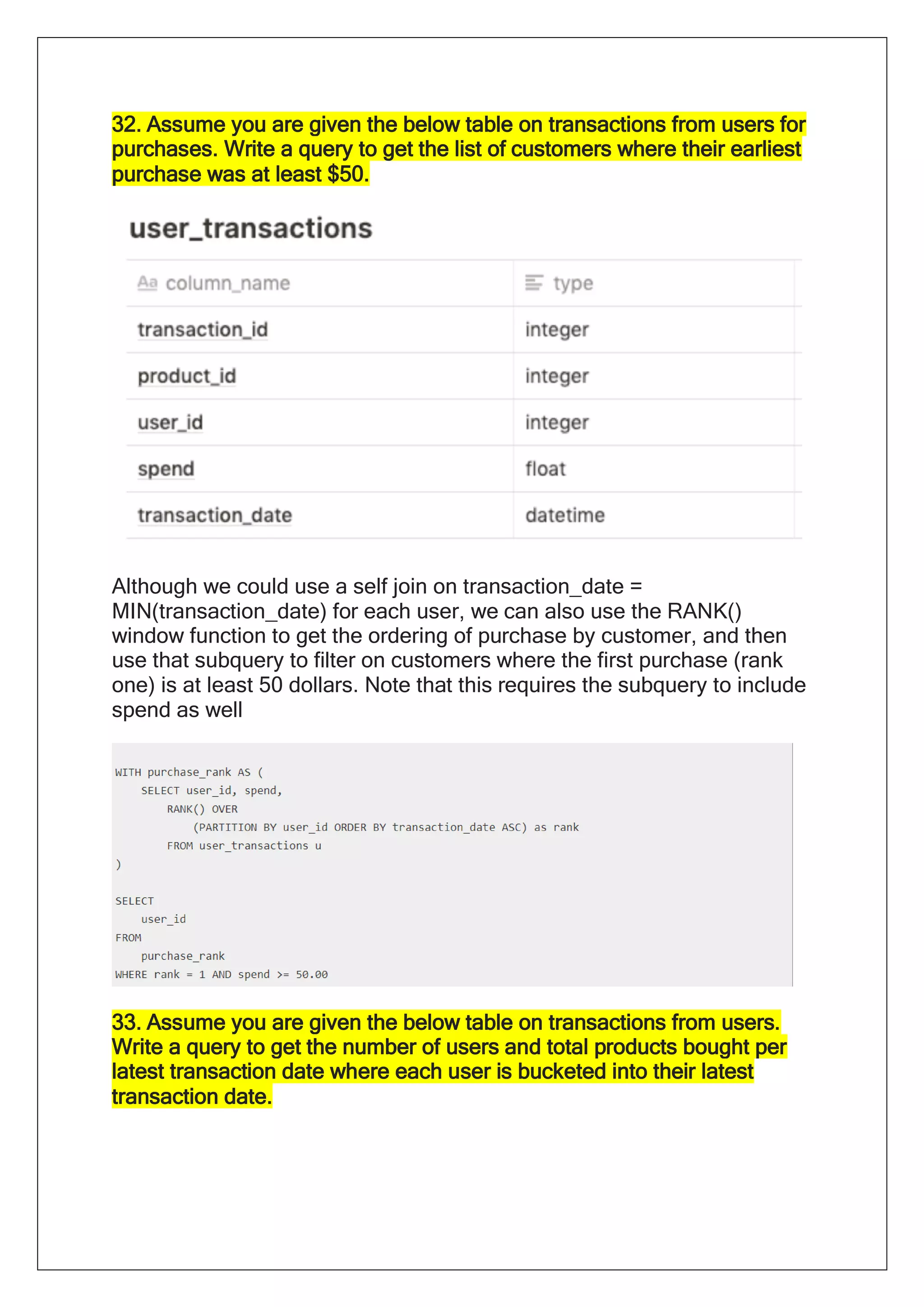 32. Assume you are given the below table on transactions from users for
purchases. Write a query to get the list of customers where their earliest
purchase was at least $50.
Although we could use a self join on transaction_date =
MIN(transaction_date) for each user, we can also use the RANK()
window function to get the ordering of purchase by customer, and then
use that subquery to filter on customers where the first purchase (rank
one) is at least 50 dollars. Note that this requires the subquery to include
spend as well
33. Assume you are given the below table on transactions from users.
Write a query to get the number of users and total products bought per
latest transaction date where each user is bucketed into their latest
transaction date.
 
