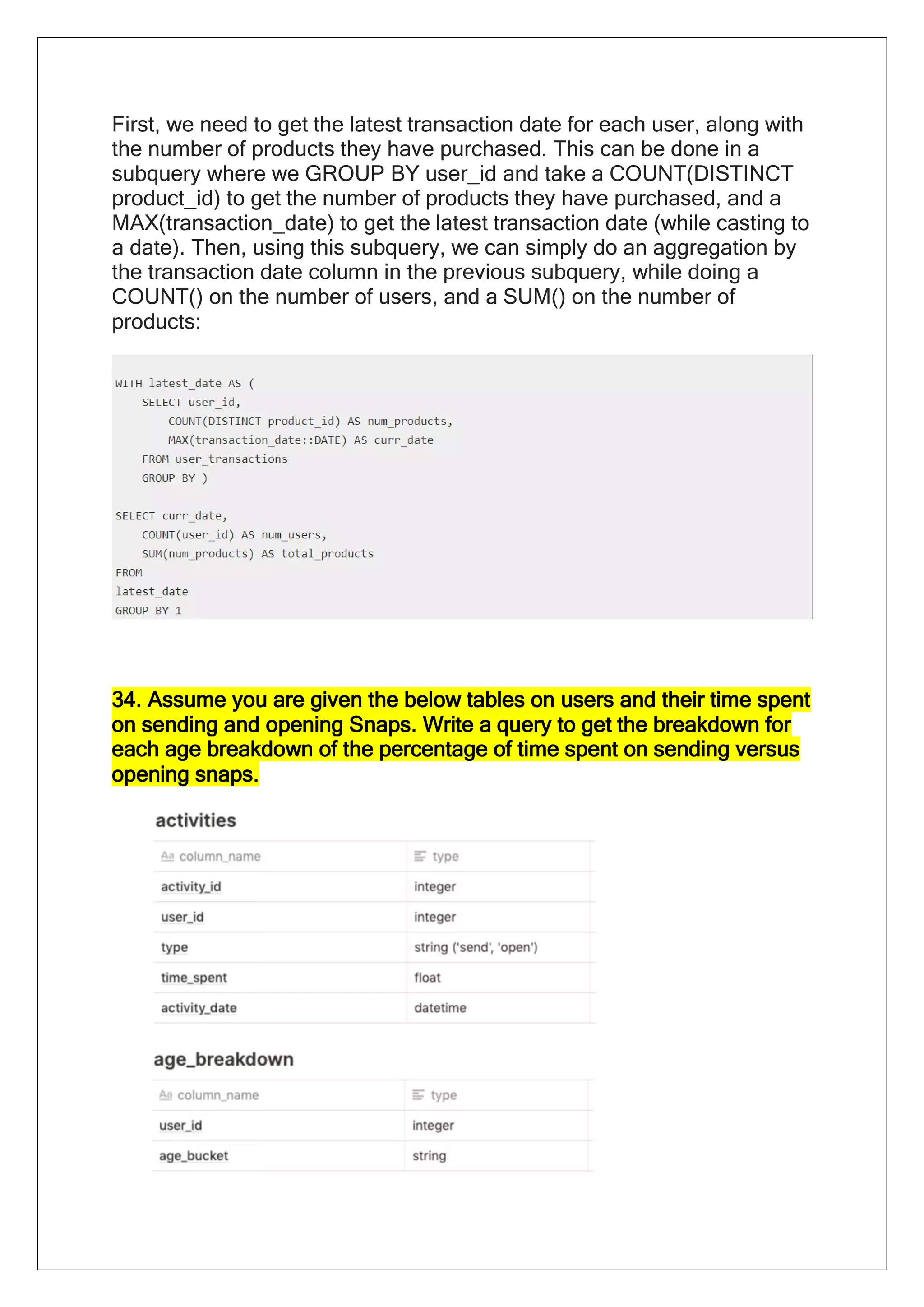 First, we need to get the latest transaction date for each user, along with
the number of products they have purchased. This can be done in a
subquery where we GROUP BY user_id and take a COUNT(DISTINCT
product_id) to get the number of products they have purchased, and a
MAX(transaction_date) to get the latest transaction date (while casting to
a date). Then, using this subquery, we can simply do an aggregation by
the transaction date column in the previous subquery, while doing a
COUNT() on the number of users, and a SUM() on the number of
products:
34. Assume you are given the below tables on users and their time spent
on sending and opening Snaps. Write a query to get the breakdown for
each age breakdown of the percentage of time spent on sending versus
opening snaps.
 