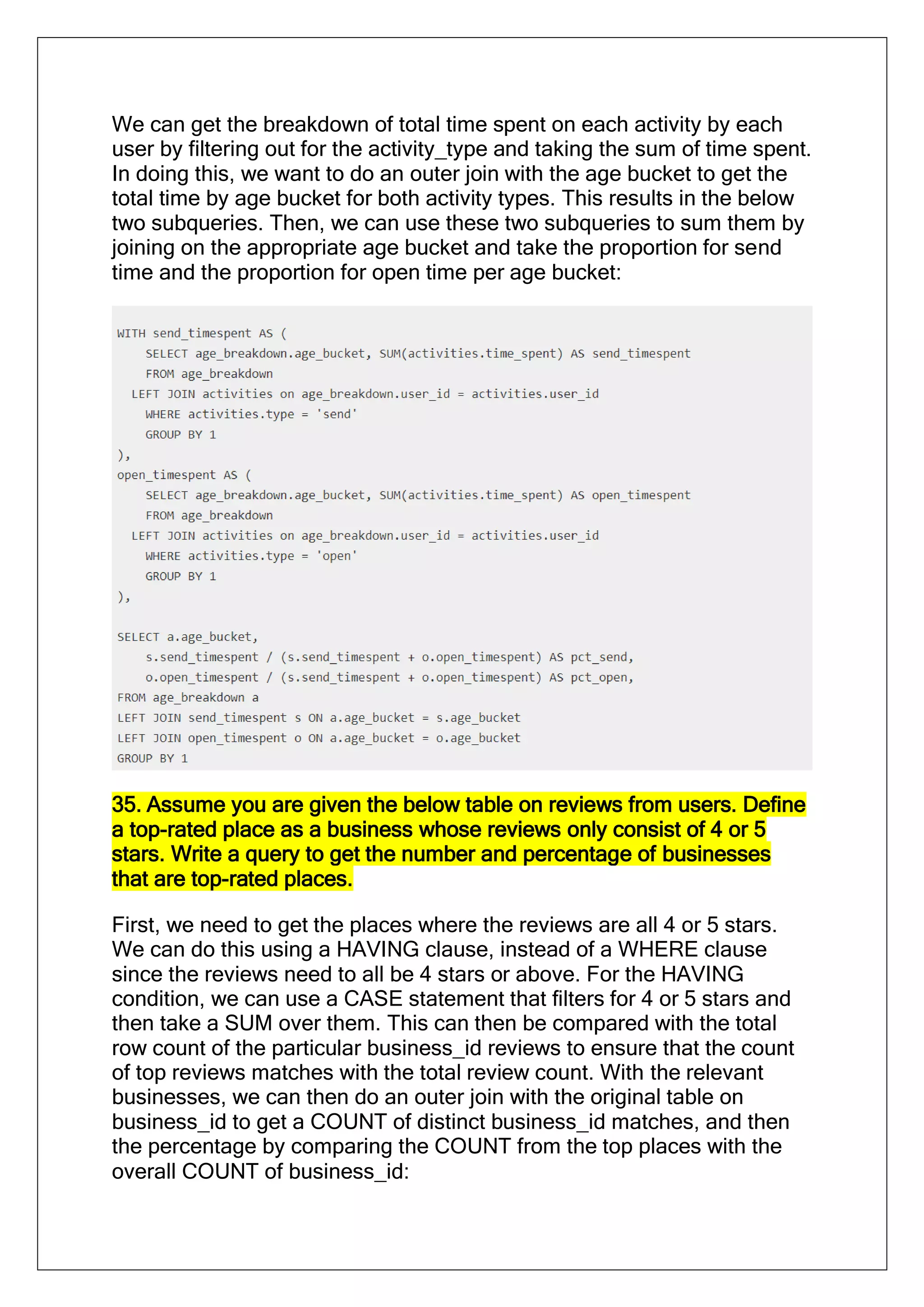 We can get the breakdown of total time spent on each activity by each
user by filtering out for the activity_type and taking the sum of time spent.
In doing this, we want to do an outer join with the age bucket to get the
total time by age bucket for both activity types. This results in the below
two subqueries. Then, we can use these two subqueries to sum them by
joining on the appropriate age bucket and take the proportion for send
time and the proportion for open time per age bucket:
35. Assume you are given the below table on reviews from users. Define
a top-rated place as a business whose reviews only consist of 4 or 5
stars. Write a query to get the number and percentage of businesses
that are top-rated places.
First, we need to get the places where the reviews are all 4 or 5 stars.
We can do this using a HAVING clause, instead of a WHERE clause
since the reviews need to all be 4 stars or above. For the HAVING
condition, we can use a CASE statement that filters for 4 or 5 stars and
then take a SUM over them. This can then be compared with the total
row count of the particular business_id reviews to ensure that the count
of top reviews matches with the total review count. With the relevant
businesses, we can then do an outer join with the original table on
business_id to get a COUNT of distinct business_id matches, and then
the percentage by comparing the COUNT from the top places with the
overall COUNT of business_id:
 