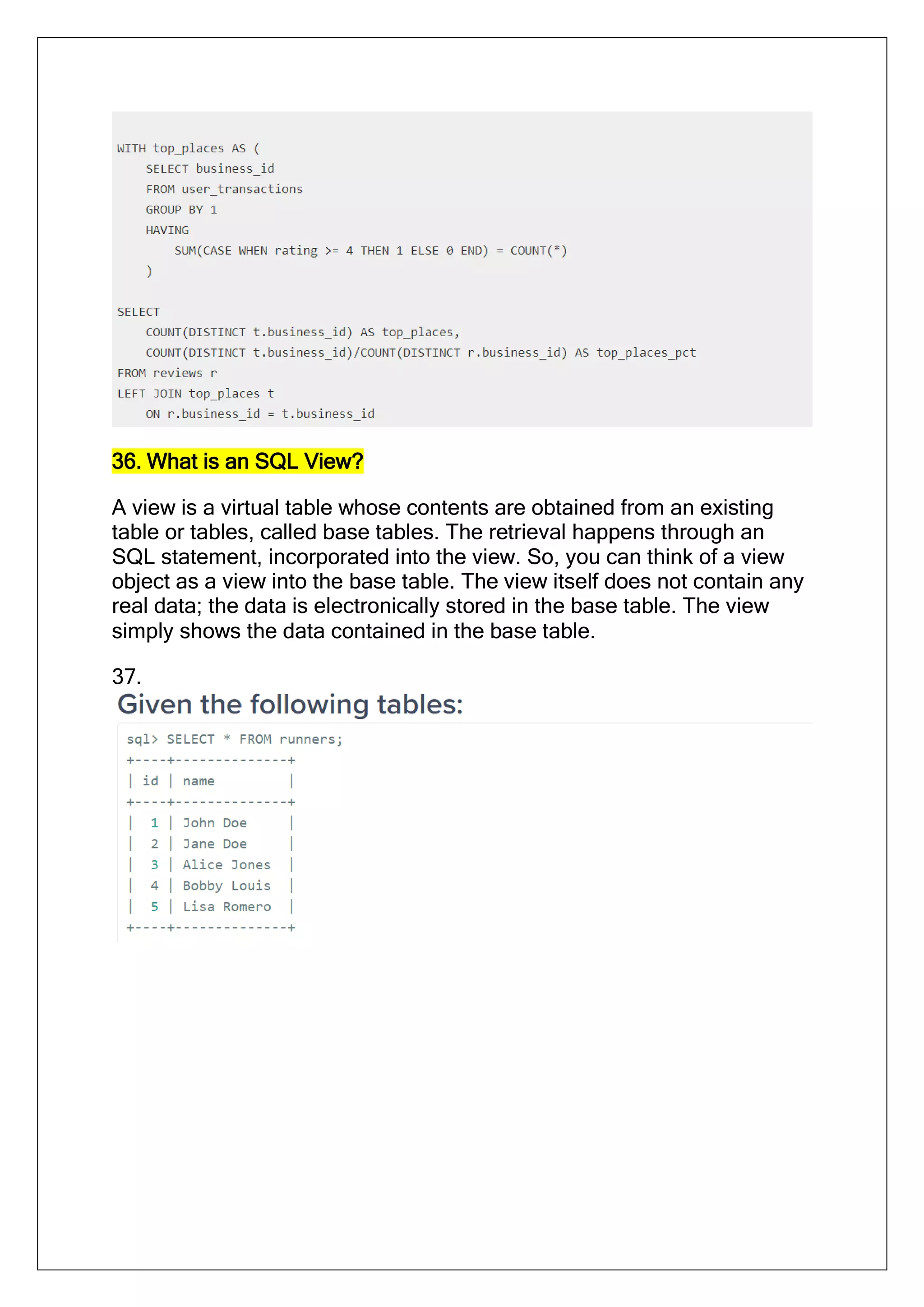 36. What is an SQL View?
A view is a virtual table whose contents are obtained from an existing
table or tables, called base tables. The retrieval happens through an
SQL statement, incorporated into the view. So, you can think of a view
object as a view into the base table. The view itself does not contain any
real data; the data is electronically stored in the base table. The view
simply shows the data contained in the base table.
37.
 