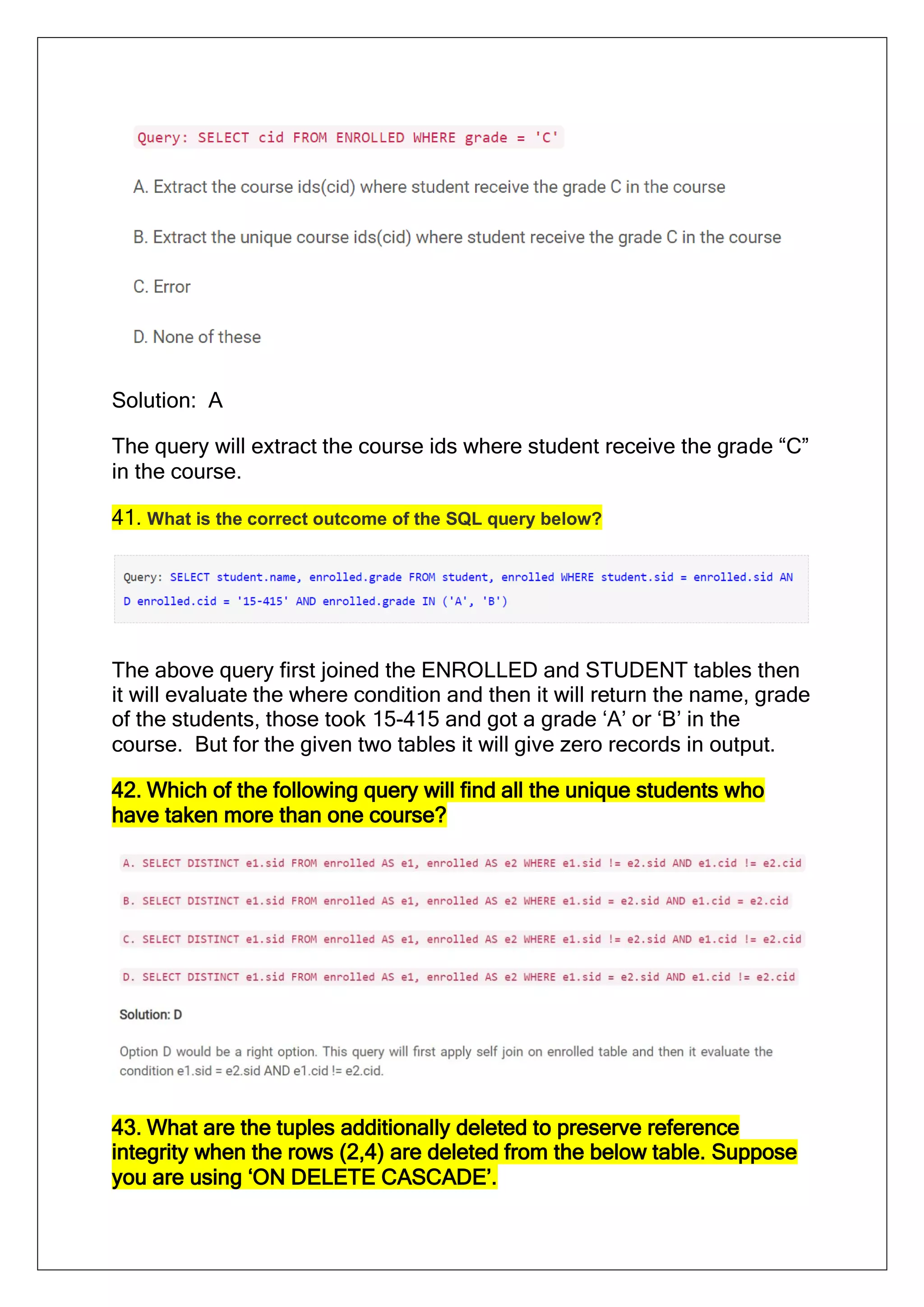 Solution: A
The query will extract the course ids where student receive the grade “C”
in the course.
41. What is the correct outcome of the SQL query below?
The above query first joined the ENROLLED and STUDENT tables then
it will evaluate the where condition and then it will return the name, grade
of the students, those took 15-415 and got a grade ‘A’ or ‘B’ in the
course. But for the given two tables it will give zero records in output.
42. Which of the following query will find all the unique students who
have taken more than one course?
43. What are the tuples additionally deleted to preserve reference
integrity when the rows (2,4) are deleted from the below table. Suppose
you are using ‘ON DELETE CASCADE’.
 