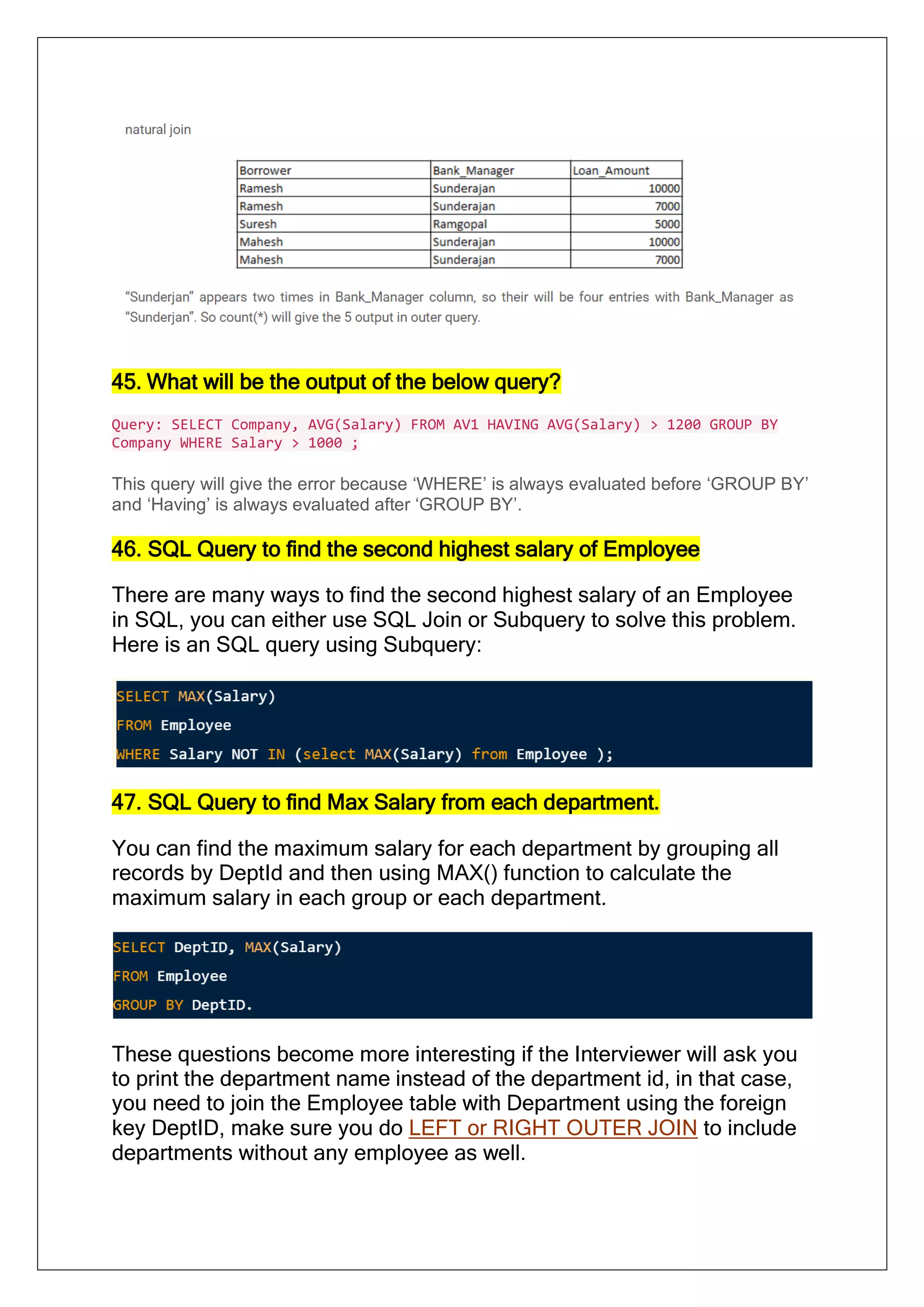 45. What will be the output of the below query?
Query: SELECT Company, AVG(Salary) FROM AV1 HAVING AVG(Salary) > 1200 GROUP BY
Company WHERE Salary > 1000 ;
This query will give the error because ‘WHERE’ is always evaluated before ‘GROUP BY’
and ‘Having’ is always evaluated after ‘GROUP BY’.
46. SQL Query to find the second highest salary of Employee
There are many ways to find the second highest salary of an Employee
in SQL, you can either use SQL Join or Subquery to solve this problem.
Here is an SQL query using Subquery:
47. SQL Query to find Max Salary from each department.
You can find the maximum salary for each department by grouping all
records by DeptId and then using MAX() function to calculate the
maximum salary in each group or each department.
These questions become more interesting if the Interviewer will ask you
to print the department name instead of the department id, in that case,
you need to join the Employee table with Department using the foreign
key DeptID, make sure you do LEFT or RIGHT OUTER JOIN to include
departments without any employee as well.
 