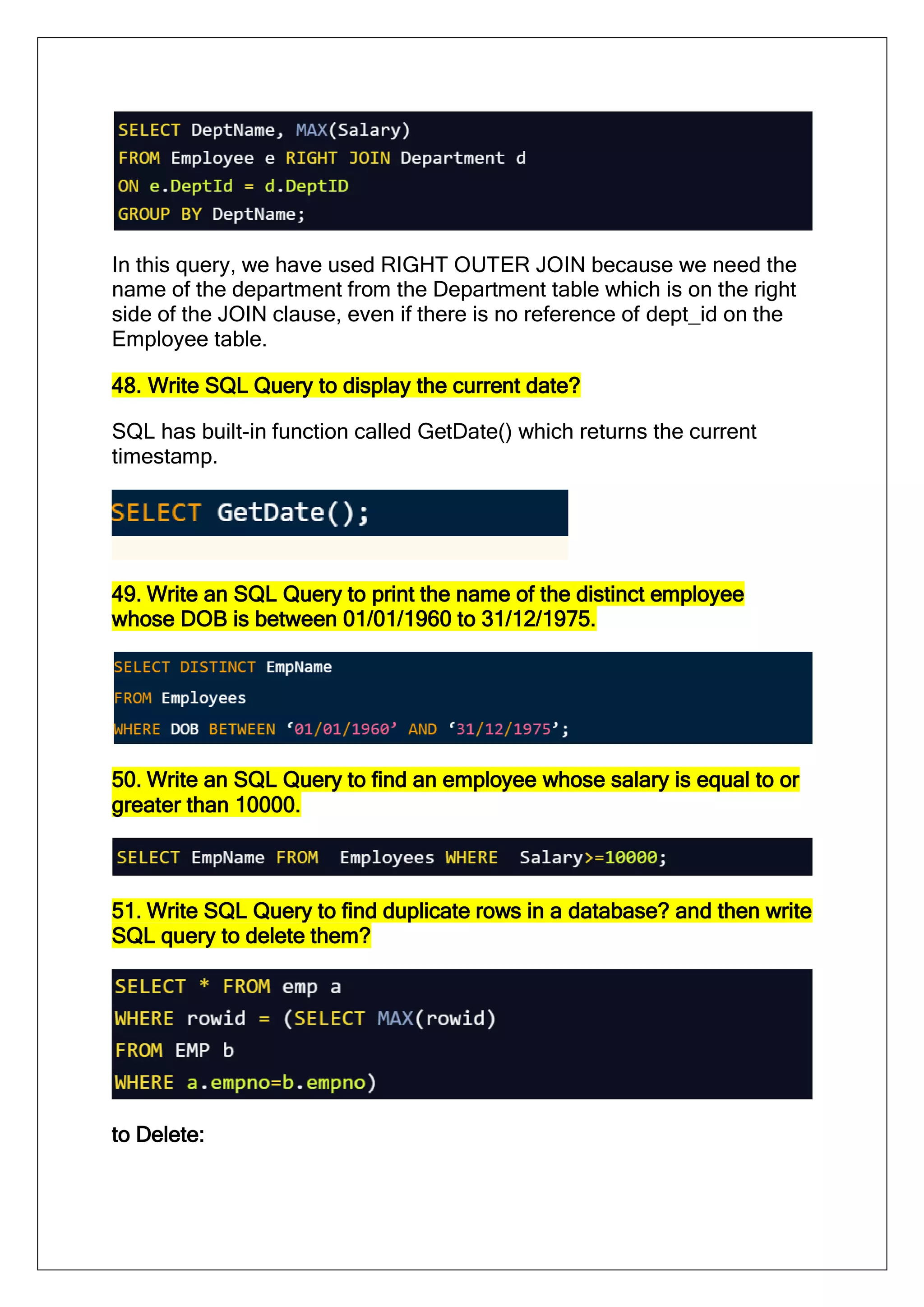 In this query, we have used RIGHT OUTER JOIN because we need the
name of the department from the Department table which is on the right
side of the JOIN clause, even if there is no reference of dept_id on the
Employee table.
48. Write SQL Query to display the current date?
SQL has built-in function called GetDate() which returns the current
timestamp.
49. Write an SQL Query to print the name of the distinct employee
whose DOB is between 01/01/1960 to 31/12/1975.
50. Write an SQL Query to find an employee whose salary is equal to or
greater than 10000.
51. Write SQL Query to find duplicate rows in a database? and then write
SQL query to delete them?
to Delete:
 