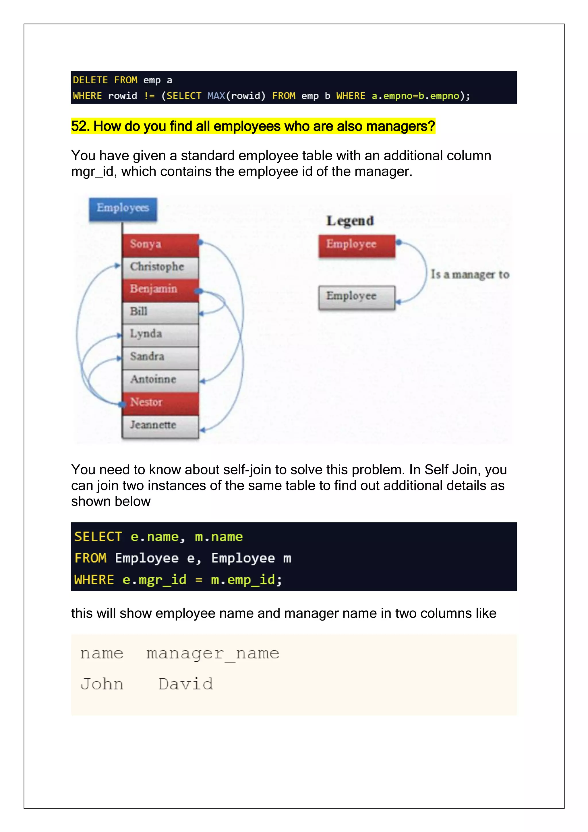 52. How do you find all employees who are also managers?
You have given a standard employee table with an additional column
mgr_id, which contains the employee id of the manager.
You need to know about self-join to solve this problem. In Self Join, you
can join two instances of the same table to find out additional details as
shown below
this will show employee name and manager name in two columns like
 
