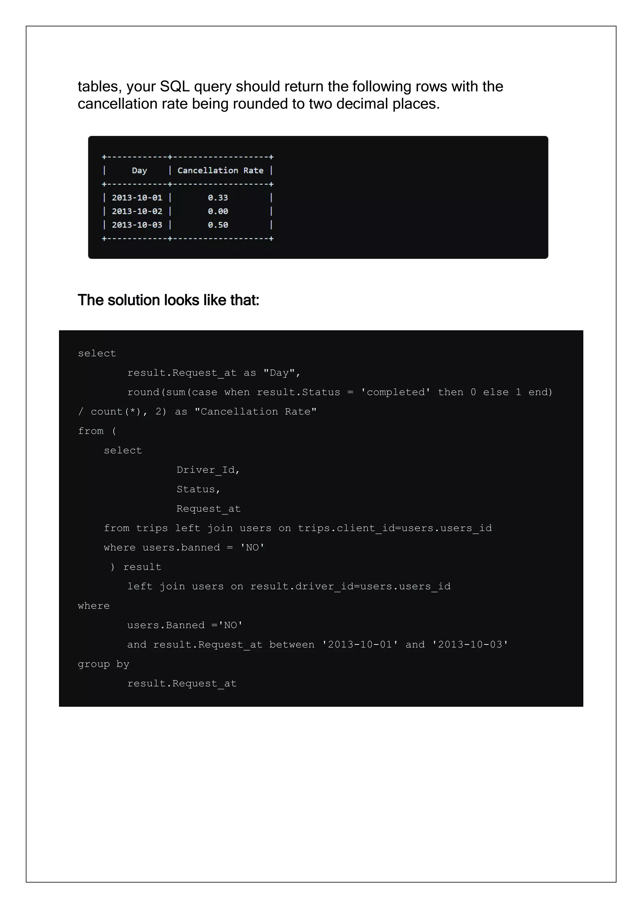 tables, your SQL query should return the following rows with the
cancellation rate being rounded to two decimal places.
The solution looks like that:
select
result.Request_at as "Day",
round(sum(case when result.Status = 'completed' then 0 else 1 end)
/ count(*), 2) as "Cancellation Rate"
from (
select
Driver_Id,
Status,
Request_at
from trips left join users on trips.client_id=users.users_id
where users.banned = 'NO'
) result
left join users on result.driver_id=users.users_id
where
users.Banned ='NO'
and result.Request_at between '2013-10-01' and '2013-10-03'
group by
result.Request_at
 