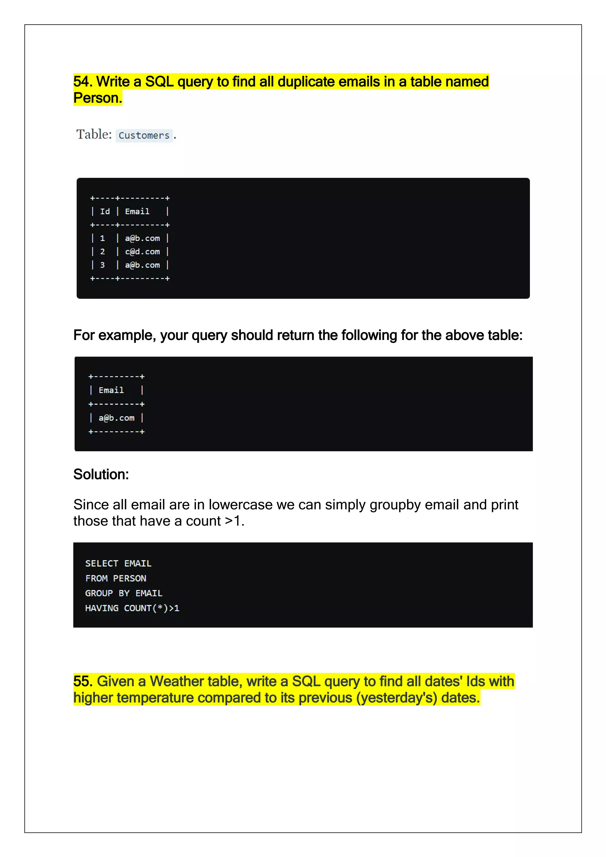 54. Write a SQL query to find all duplicate emails in a table named
Person.
For example, your query should return the following for the above table:
Solution:
Since all email are in lowercase we can simply groupby email and print
those that have a count >1.
55. Given a Weather table, write a SQL query to find all dates' Ids with
higher temperature compared to its previous (yesterday's) dates.
 