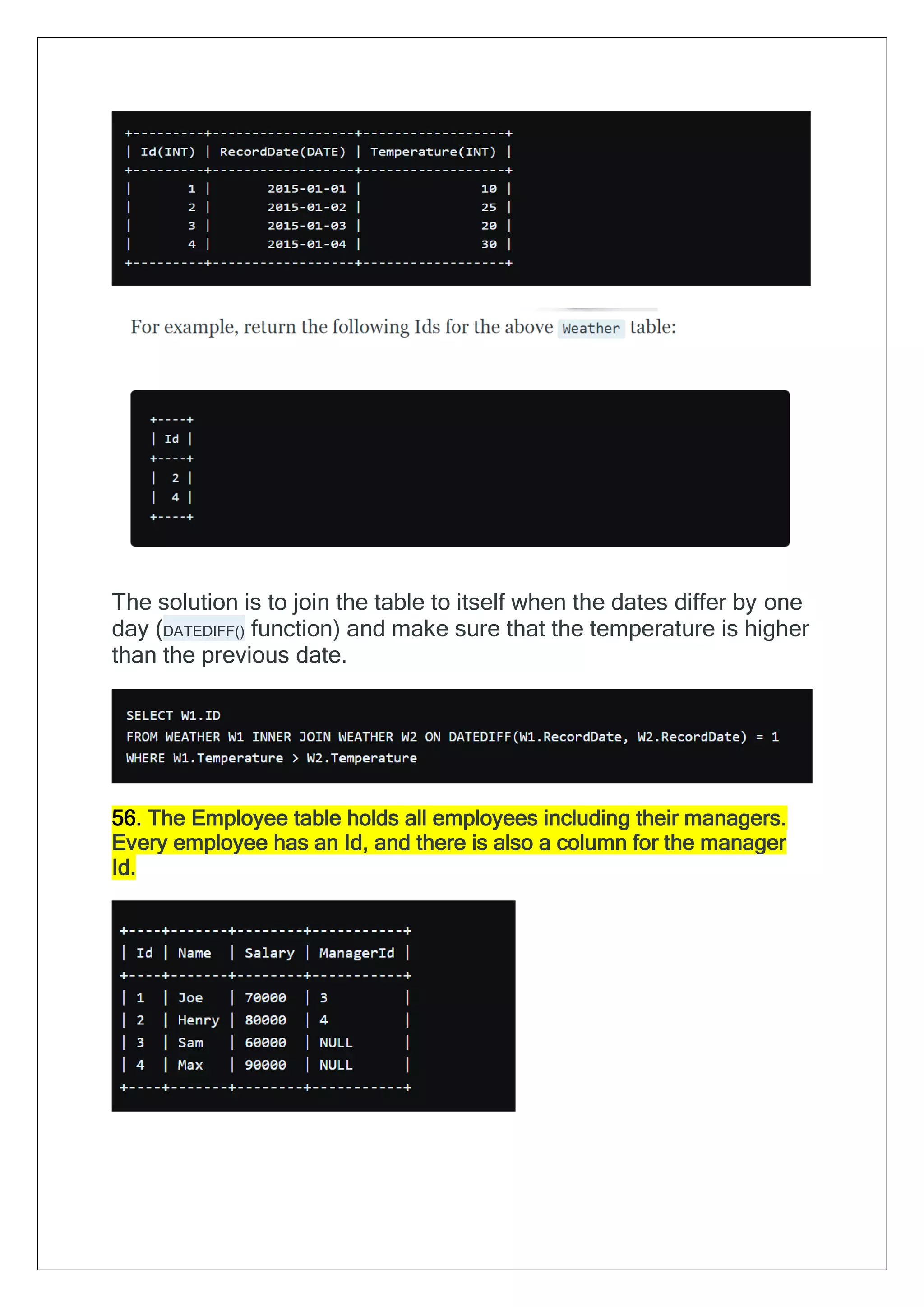The solution is to join the table to itself when the dates differ by one
day (DATEDIFF() function) and make sure that the temperature is higher
than the previous date.
56. The Employee table holds all employees including their managers.
Every employee has an Id, and there is also a column for the manager
Id.
 