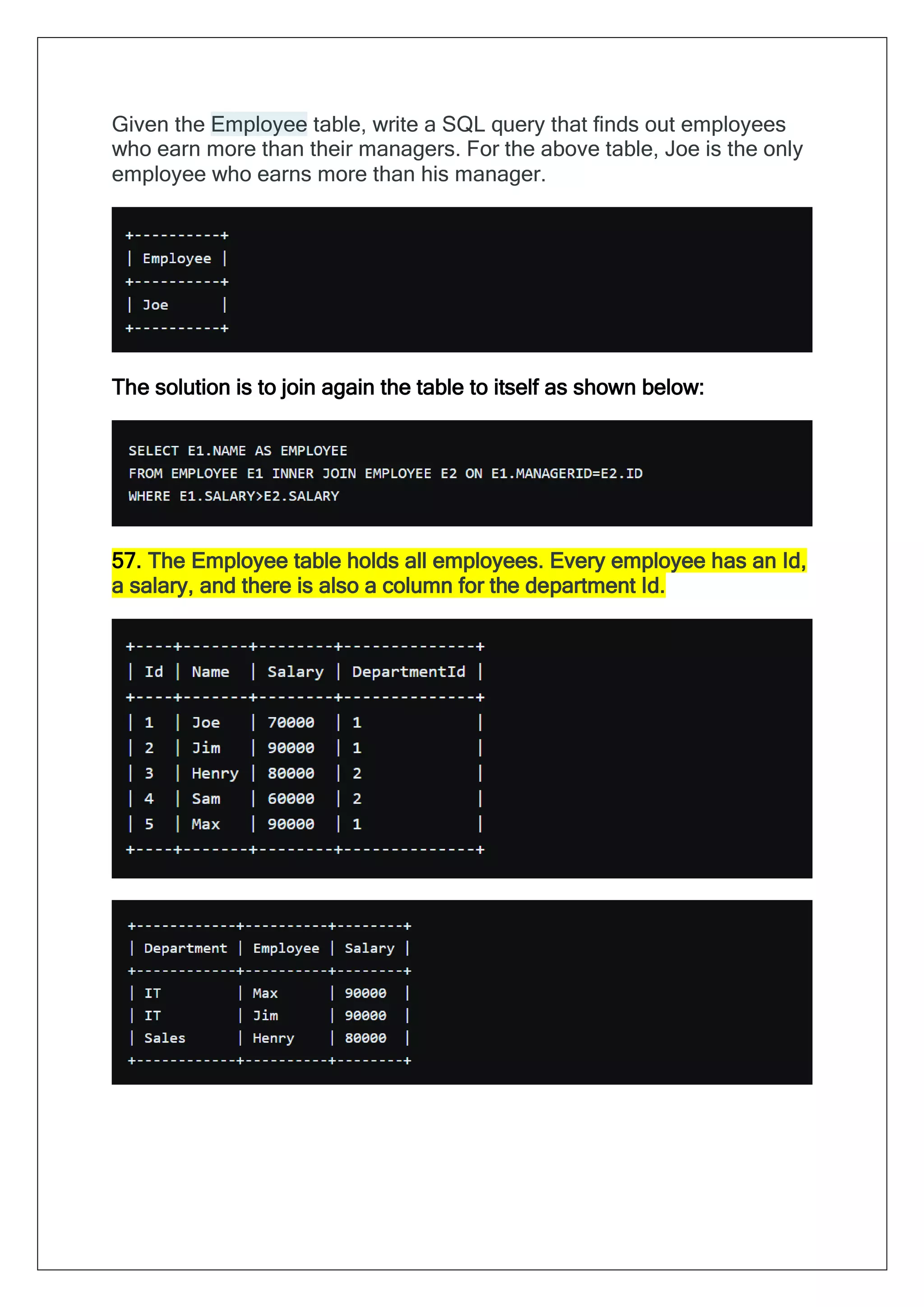 Given the Employee table, write a SQL query that finds out employees
who earn more than their managers. For the above table, Joe is the only
employee who earns more than his manager.
The solution is to join again the table to itself as shown below:
57. The Employee table holds all employees. Every employee has an Id,
a salary, and there is also a column for the department Id.
 
