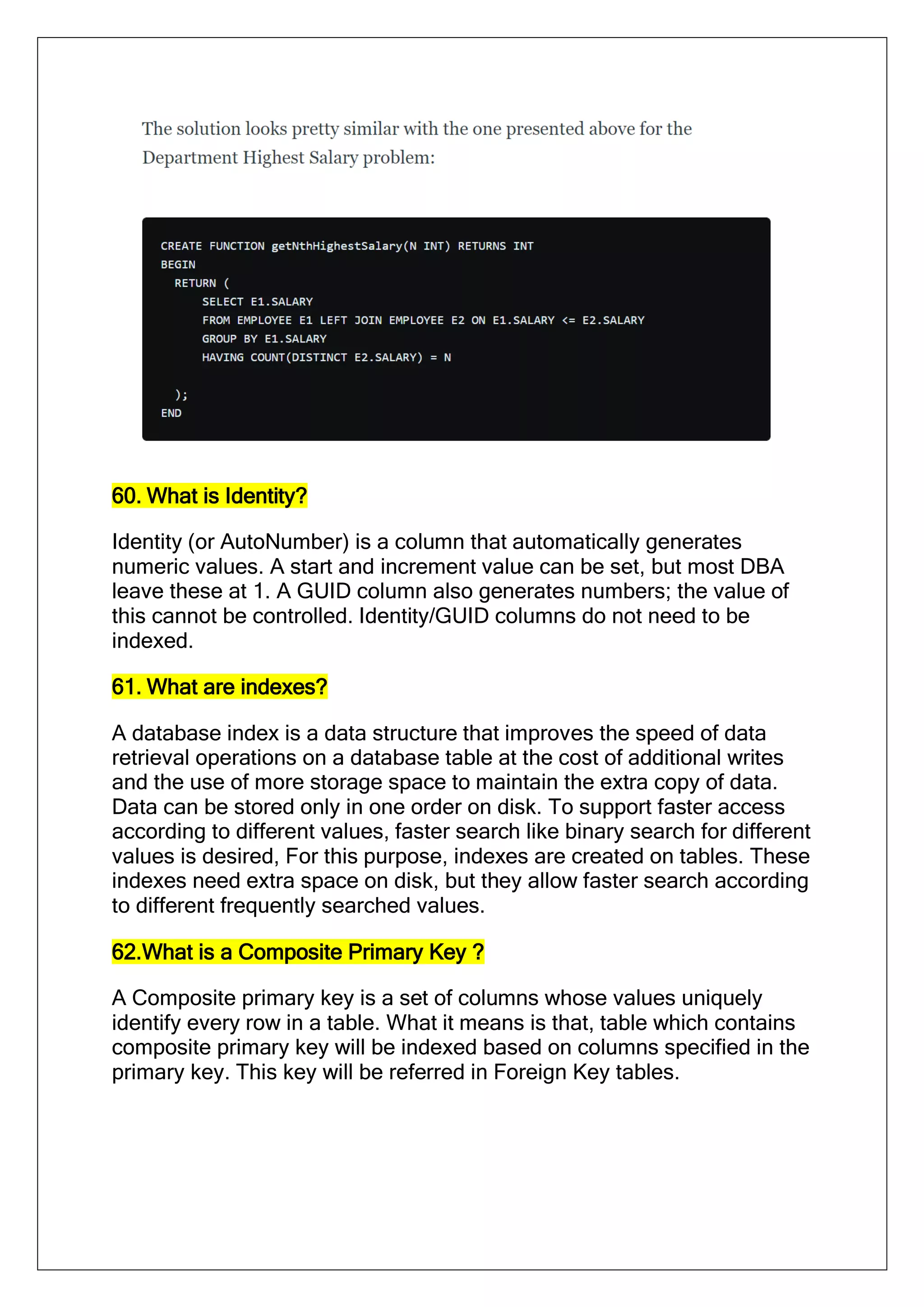 60. What is Identity?
Identity (or AutoNumber) is a column that automatically generates
numeric values. A start and increment value can be set, but most DBA
leave these at 1. A GUID column also generates numbers; the value of
this cannot be controlled. Identity/GUID columns do not need to be
indexed.
61. What are indexes?
A database index is a data structure that improves the speed of data
retrieval operations on a database table at the cost of additional writes
and the use of more storage space to maintain the extra copy of data.
Data can be stored only in one order on disk. To support faster access
according to different values, faster search like binary search for different
values is desired, For this purpose, indexes are created on tables. These
indexes need extra space on disk, but they allow faster search according
to different frequently searched values.
62.What is a Composite Primary Key ?
A Composite primary key is a set of columns whose values uniquely
identify every row in a table. What it means is that, table which contains
composite primary key will be indexed based on columns specified in the
primary key. This key will be referred in Foreign Key tables.
 