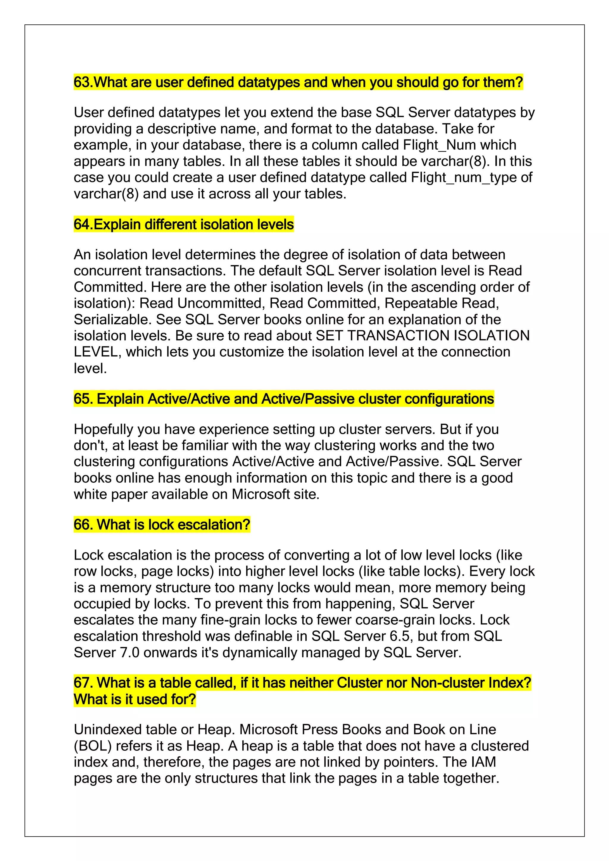 63.What are user defined datatypes and when you should go for them?
User defined datatypes let you extend the base SQL Server datatypes by
providing a descriptive name, and format to the database. Take for
example, in your database, there is a column called Flight_Num which
appears in many tables. In all these tables it should be varchar(8). In this
case you could create a user defined datatype called Flight_num_type of
varchar(8) and use it across all your tables.
64.Explain different isolation levels
An isolation level determines the degree of isolation of data between
concurrent transactions. The default SQL Server isolation level is Read
Committed. Here are the other isolation levels (in the ascending order of
isolation): Read Uncommitted, Read Committed, Repeatable Read,
Serializable. See SQL Server books online for an explanation of the
isolation levels. Be sure to read about SET TRANSACTION ISOLATION
LEVEL, which lets you customize the isolation level at the connection
level.
65. Explain Active/Active and Active/Passive cluster configurations
Hopefully you have experience setting up cluster servers. But if you
don't, at least be familiar with the way clustering works and the two
clustering configurations Active/Active and Active/Passive. SQL Server
books online has enough information on this topic and there is a good
white paper available on Microsoft site.
66. What is lock escalation?
Lock escalation is the process of converting a lot of low level locks (like
row locks, page locks) into higher level locks (like table locks). Every lock
is a memory structure too many locks would mean, more memory being
occupied by locks. To prevent this from happening, SQL Server
escalates the many fine-grain locks to fewer coarse-grain locks. Lock
escalation threshold was definable in SQL Server 6.5, but from SQL
Server 7.0 onwards it's dynamically managed by SQL Server.
67. What is a table called, if it has neither Cluster nor Non-cluster Index?
What is it used for?
Unindexed table or Heap. Microsoft Press Books and Book on Line
(BOL) refers it as Heap. A heap is a table that does not have a clustered
index and, therefore, the pages are not linked by pointers. The IAM
pages are the only structures that link the pages in a table together.
 