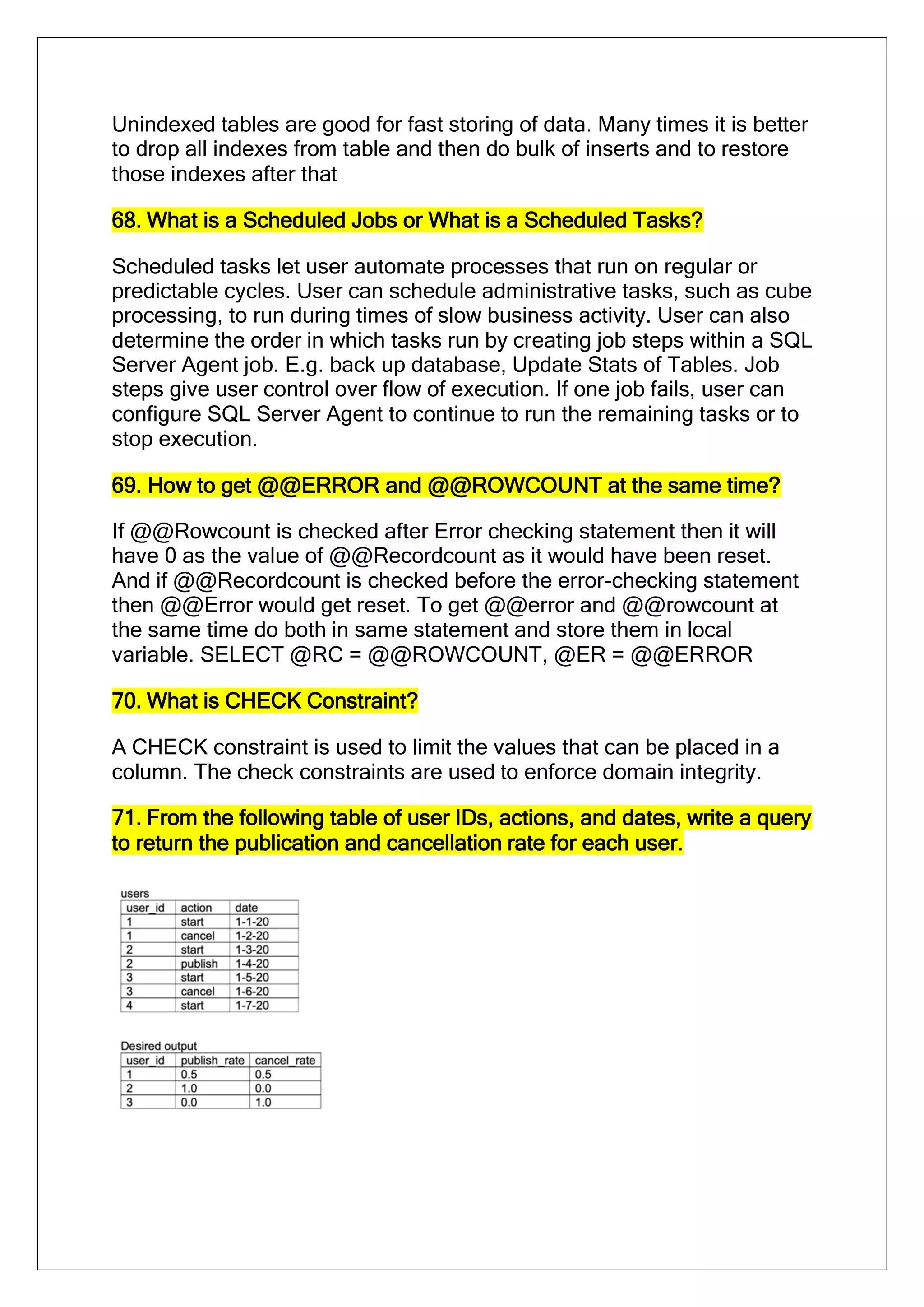 Unindexed tables are good for fast storing of data. Many times it is better
to drop all indexes from table and then do bulk of inserts and to restore
those indexes after that
68. What is a Scheduled Jobs or What is a Scheduled Tasks?
Scheduled tasks let user automate processes that run on regular or
predictable cycles. User can schedule administrative tasks, such as cube
processing, to run during times of slow business activity. User can also
determine the order in which tasks run by creating job steps within a SQL
Server Agent job. E.g. back up database, Update Stats of Tables. Job
steps give user control over flow of execution. If one job fails, user can
configure SQL Server Agent to continue to run the remaining tasks or to
stop execution.
69. How to get @@ERROR and @@ROWCOUNT at the same time?
If @@Rowcount is checked after Error checking statement then it will
have 0 as the value of @@Recordcount as it would have been reset.
And if @@Recordcount is checked before the error-checking statement
then @@Error would get reset. To get @@error and @@rowcount at
the same time do both in same statement and store them in local
variable. SELECT @RC = @@ROWCOUNT, @ER = @@ERROR
70. What is CHECK Constraint?
A CHECK constraint is used to limit the values that can be placed in a
column. The check constraints are used to enforce domain integrity.
71. From the following table of user IDs, actions, and dates, write a query
to return the publication and cancellation rate for each user.
 