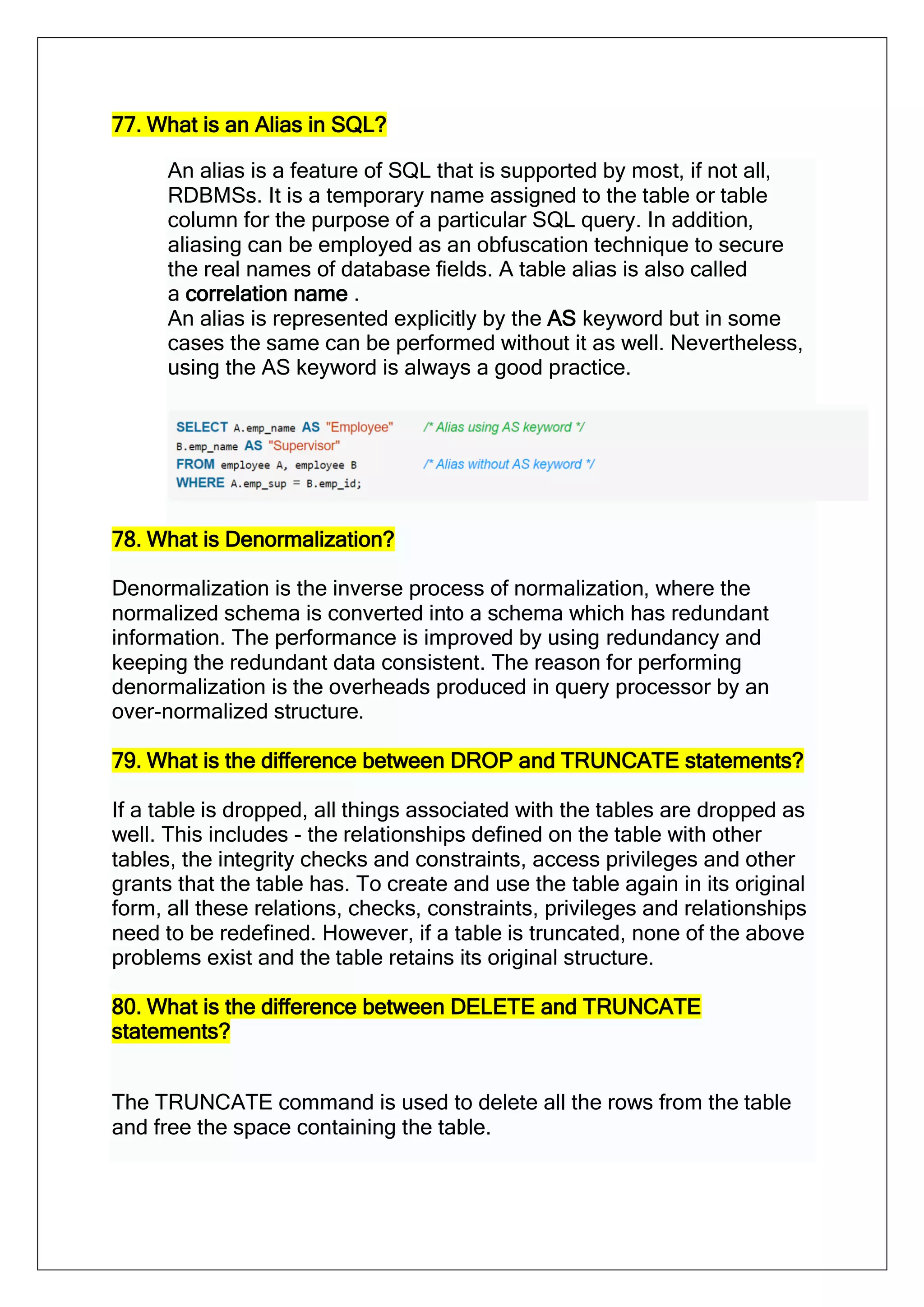 77. What is an Alias in SQL?
An alias is a feature of SQL that is supported by most, if not all,
RDBMSs. It is a temporary name assigned to the table or table
column for the purpose of a particular SQL query. In addition,
aliasing can be employed as an obfuscation technique to secure
the real names of database fields. A table alias is also called
a correlation name .
An alias is represented explicitly by the AS keyword but in some
cases the same can be performed without it as well. Nevertheless,
using the AS keyword is always a good practice.
78. What is Denormalization?
Denormalization is the inverse process of normalization, where the
normalized schema is converted into a schema which has redundant
information. The performance is improved by using redundancy and
keeping the redundant data consistent. The reason for performing
denormalization is the overheads produced in query processor by an
over-normalized structure.
79. What is the difference between DROP and TRUNCATE statements?
If a table is dropped, all things associated with the tables are dropped as
well. This includes - the relationships defined on the table with other
tables, the integrity checks and constraints, access privileges and other
grants that the table has. To create and use the table again in its original
form, all these relations, checks, constraints, privileges and relationships
need to be redefined. However, if a table is truncated, none of the above
problems exist and the table retains its original structure.
80. What is the difference between DELETE and TRUNCATE
statements?
The TRUNCATE command is used to delete all the rows from the table
and free the space containing the table.
 