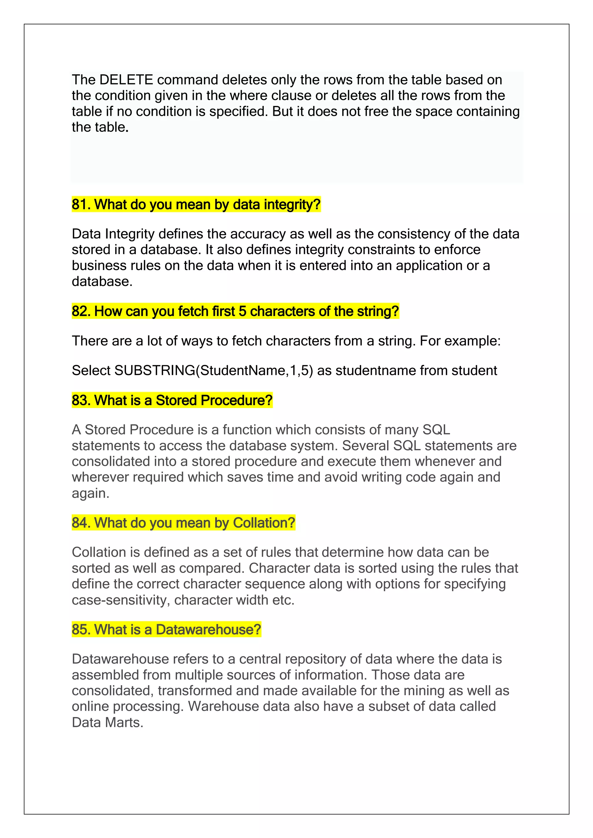 The DELETE command deletes only the rows from the table based on
the condition given in the where clause or deletes all the rows from the
table if no condition is specified. But it does not free the space containing
the table.
81. What do you mean by data integrity?
Data Integrity defines the accuracy as well as the consistency of the data
stored in a database. It also defines integrity constraints to enforce
business rules on the data when it is entered into an application or a
database.
82. How can you fetch first 5 characters of the string?
There are a lot of ways to fetch characters from a string. For example:
Select SUBSTRING(StudentName,1,5) as studentname from student
83. What is a Stored Procedure?
A Stored Procedure is a function which consists of many SQL
statements to access the database system. Several SQL statements are
consolidated into a stored procedure and execute them whenever and
wherever required which saves time and avoid writing code again and
again.
84. What do you mean by Collation?
Collation is defined as a set of rules that determine how data can be
sorted as well as compared. Character data is sorted using the rules that
define the correct character sequence along with options for specifying
case-sensitivity, character width etc.
85. What is a Datawarehouse?
Datawarehouse refers to a central repository of data where the data is
assembled from multiple sources of information. Those data are
consolidated, transformed and made available for the mining as well as
online processing. Warehouse data also have a subset of data called
Data Marts.
 