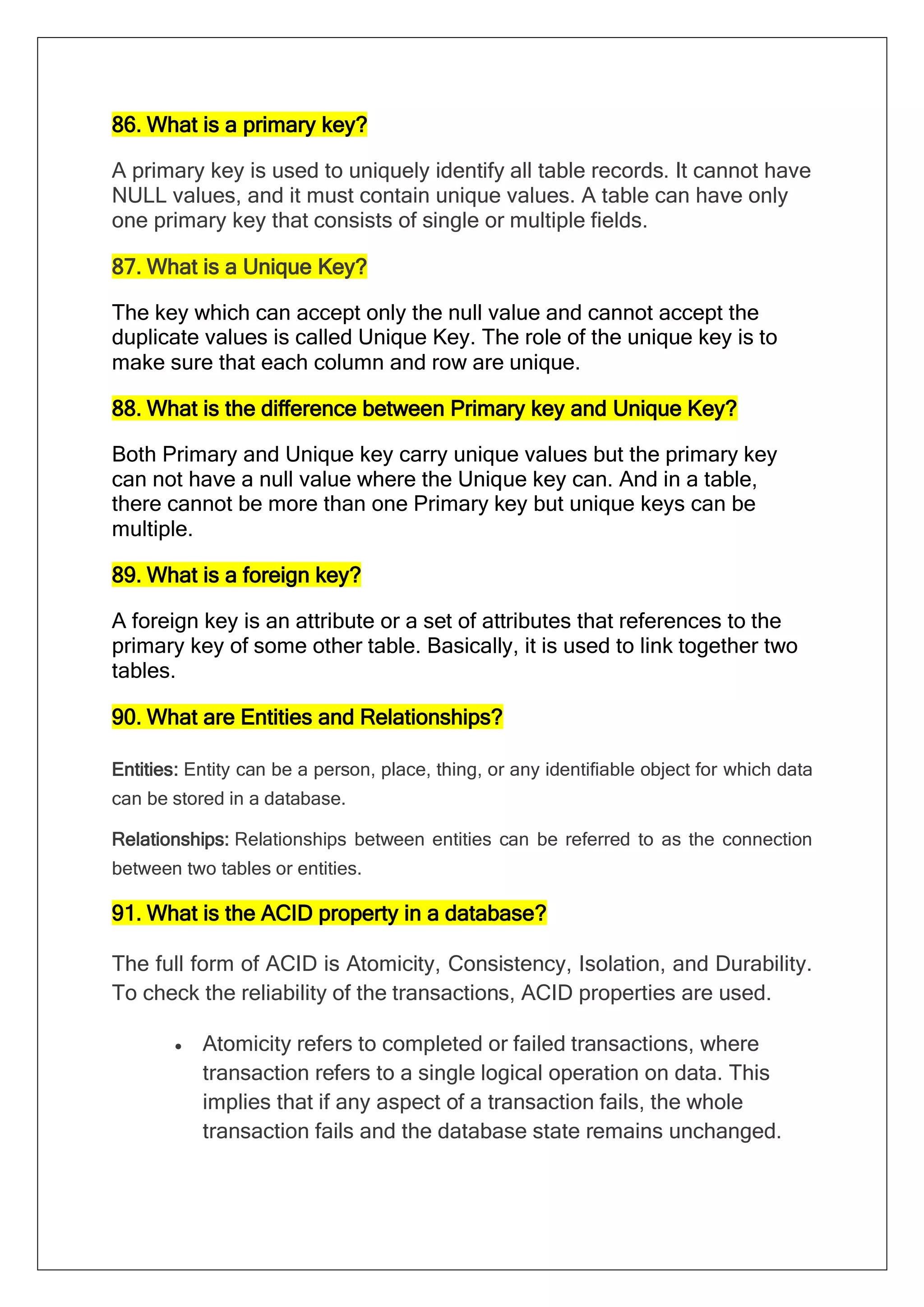 86. What is a primary key?
A primary key is used to uniquely identify all table records. It cannot have
NULL values, and it must contain unique values. A table can have only
one primary key that consists of single or multiple fields.
87. What is a Unique Key?
The key which can accept only the null value and cannot accept the
duplicate values is called Unique Key. The role of the unique key is to
make sure that each column and row are unique.
88. What is the difference between Primary key and Unique Key?
Both Primary and Unique key carry unique values but the primary key
can not have a null value where the Unique key can. And in a table,
there cannot be more than one Primary key but unique keys can be
multiple.
89. What is a foreign key?
A foreign key is an attribute or a set of attributes that references to the
primary key of some other table. Basically, it is used to link together two
tables.
90. What are Entities and Relationships?
Entities: Entity can be a person, place, thing, or any identifiable object for which data
can be stored in a database.
Relationships: Relationships between entities can be referred to as the connection
between two tables or entities.
91. What is the ACID property in a database?
The full form of ACID is Atomicity, Consistency, Isolation, and Durability.
To check the reliability of the transactions, ACID properties are used.
• Atomicity refers to completed or failed transactions, where
transaction refers to a single logical operation on data. This
implies that if any aspect of a transaction fails, the whole
transaction fails and the database state remains unchanged.
 