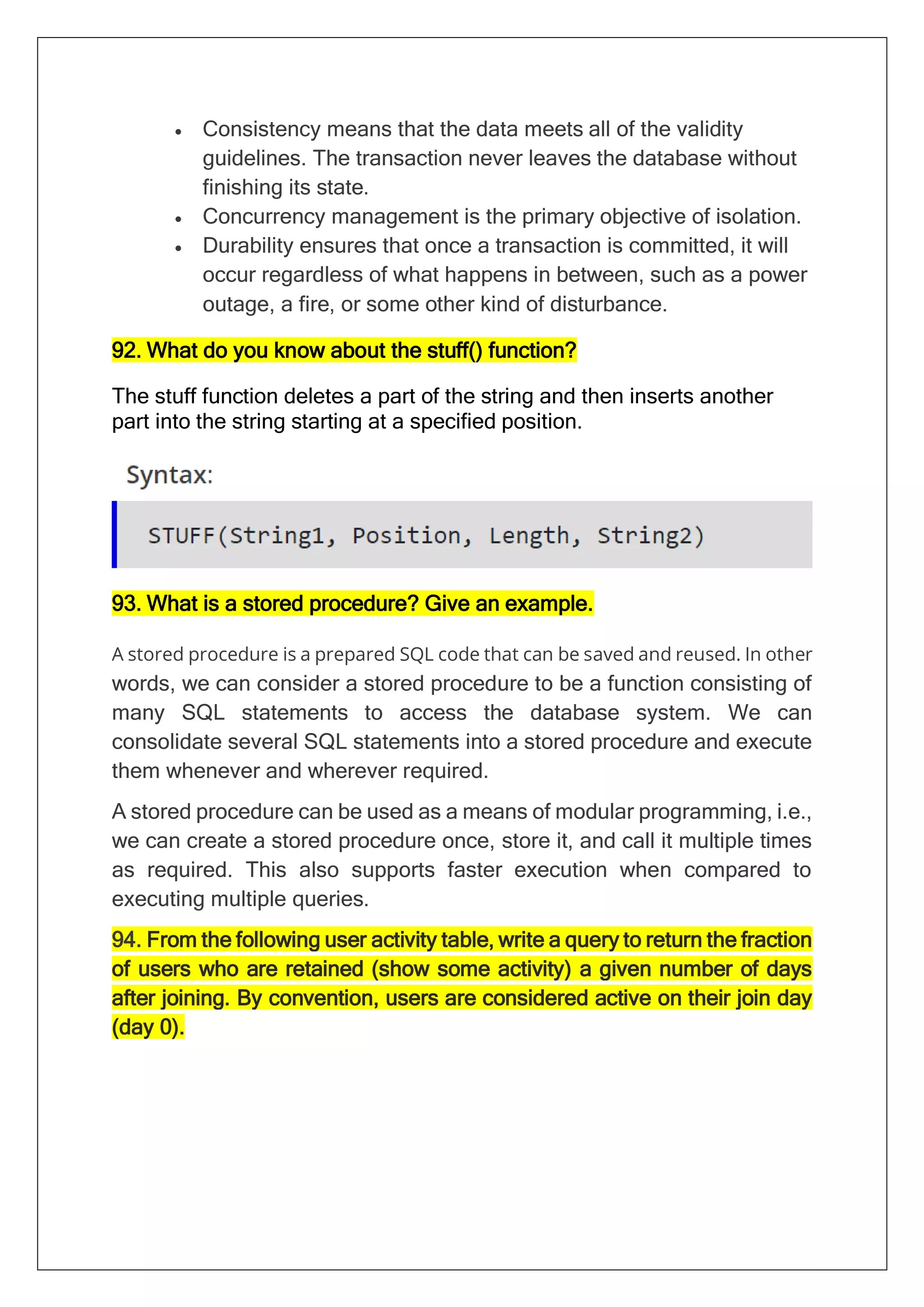 • Consistency means that the data meets all of the validity
guidelines. The transaction never leaves the database without
finishing its state.
• Concurrency management is the primary objective of isolation.
• Durability ensures that once a transaction is committed, it will
occur regardless of what happens in between, such as a power
outage, a fire, or some other kind of disturbance.
92. What do you know about the stuff() function?
The stuff function deletes a part of the string and then inserts another
part into the string starting at a specified position.
93. What is a stored procedure? Give an example.
A stored procedure is a prepared SQL code that can be saved and reused. In other
words, we can consider a stored procedure to be a function consisting of
many SQL statements to access the database system. We can
consolidate several SQL statements into a stored procedure and execute
them whenever and wherever required.
A stored procedure can be used as a means of modular programming, i.e.,
we can create a stored procedure once, store it, and call it multiple times
as required. This also supports faster execution when compared to
executing multiple queries.
94. From the following user activity table, write a query to return the fraction
of users who are retained (show some activity) a given number of days
after joining. By convention, users are considered active on their join day
(day 0).
 