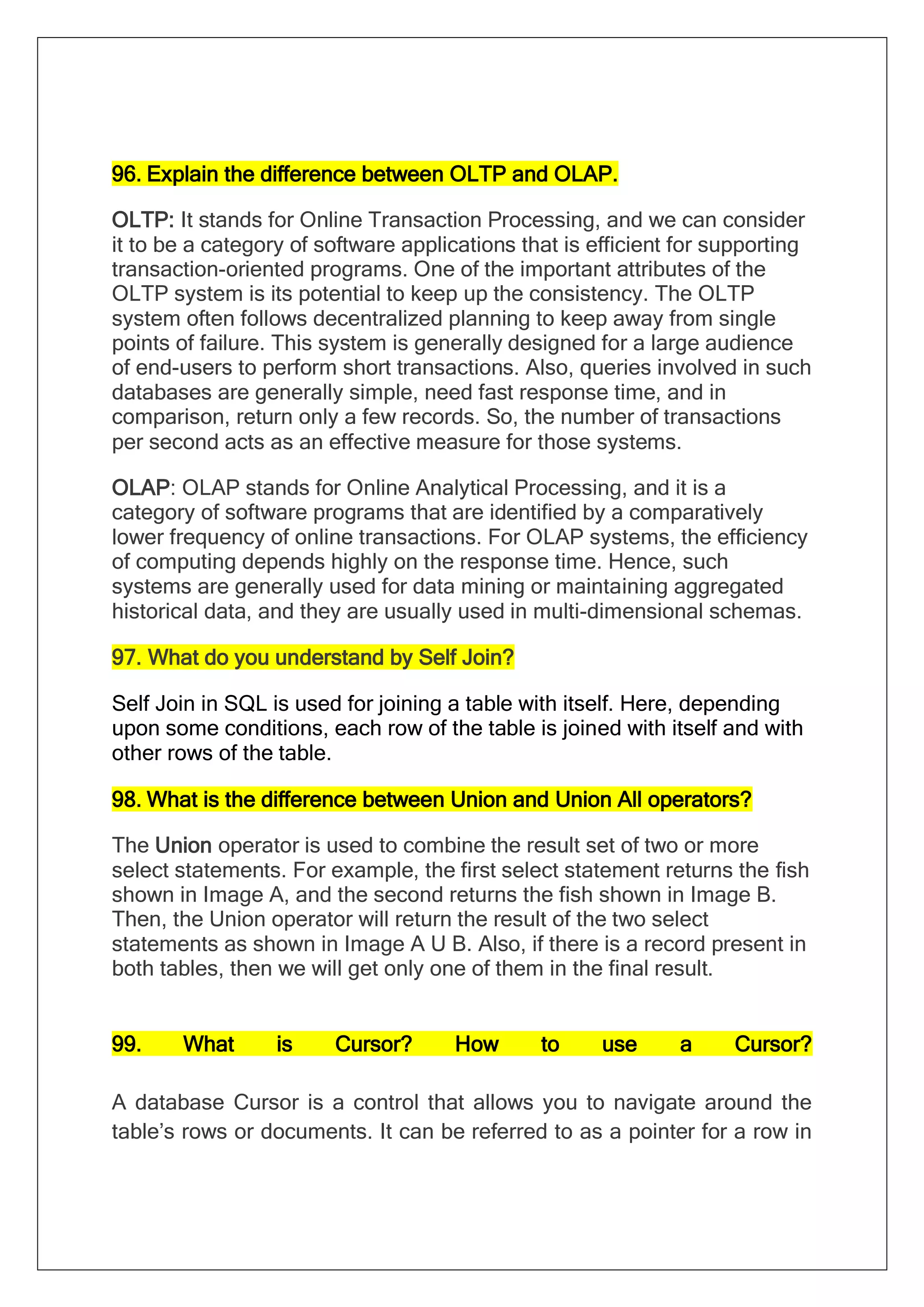 96. Explain the difference between OLTP and OLAP.
OLTP: It stands for Online Transaction Processing, and we can consider
it to be a category of software applications that is efficient for supporting
transaction-oriented programs. One of the important attributes of the
OLTP system is its potential to keep up the consistency. The OLTP
system often follows decentralized planning to keep away from single
points of failure. This system is generally designed for a large audience
of end-users to perform short transactions. Also, queries involved in such
databases are generally simple, need fast response time, and in
comparison, return only a few records. So, the number of transactions
per second acts as an effective measure for those systems.
OLAP: OLAP stands for Online Analytical Processing, and it is a
category of software programs that are identified by a comparatively
lower frequency of online transactions. For OLAP systems, the efficiency
of computing depends highly on the response time. Hence, such
systems are generally used for data mining or maintaining aggregated
historical data, and they are usually used in multi-dimensional schemas.
97. What do you understand by Self Join?
Self Join in SQL is used for joining a table with itself. Here, depending
upon some conditions, each row of the table is joined with itself and with
other rows of the table.
98. What is the difference between Union and Union All operators?
The Union operator is used to combine the result set of two or more
select statements. For example, the first select statement returns the fish
shown in Image A, and the second returns the fish shown in Image B.
Then, the Union operator will return the result of the two select
statements as shown in Image A U B. Also, if there is a record present in
both tables, then we will get only one of them in the final result.
99. What is Cursor? How to use a Cursor?
A database Cursor is a control that allows you to navigate around the
table’s rows or documents. It can be referred to as a pointer for a row in
 