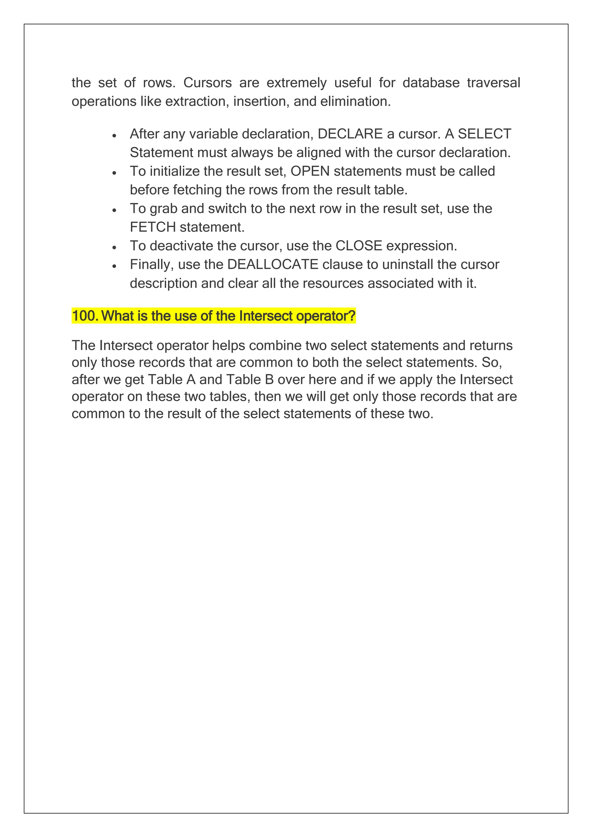 the set of rows. Cursors are extremely useful for database traversal
operations like extraction, insertion, and elimination.
• After any variable declaration, DECLARE a cursor. A SELECT
Statement must always be aligned with the cursor declaration.
• To initialize the result set, OPEN statements must be called
before fetching the rows from the result table.
• To grab and switch to the next row in the result set, use the
FETCH statement.
• To deactivate the cursor, use the CLOSE expression.
• Finally, use the DEALLOCATE clause to uninstall the cursor
description and clear all the resources associated with it.
100. What is the use of the Intersect operator?
The Intersect operator helps combine two select statements and returns
only those records that are common to both the select statements. So,
after we get Table A and Table B over here and if we apply the Intersect
operator on these two tables, then we will get only those records that are
common to the result of the select statements of these two.
 