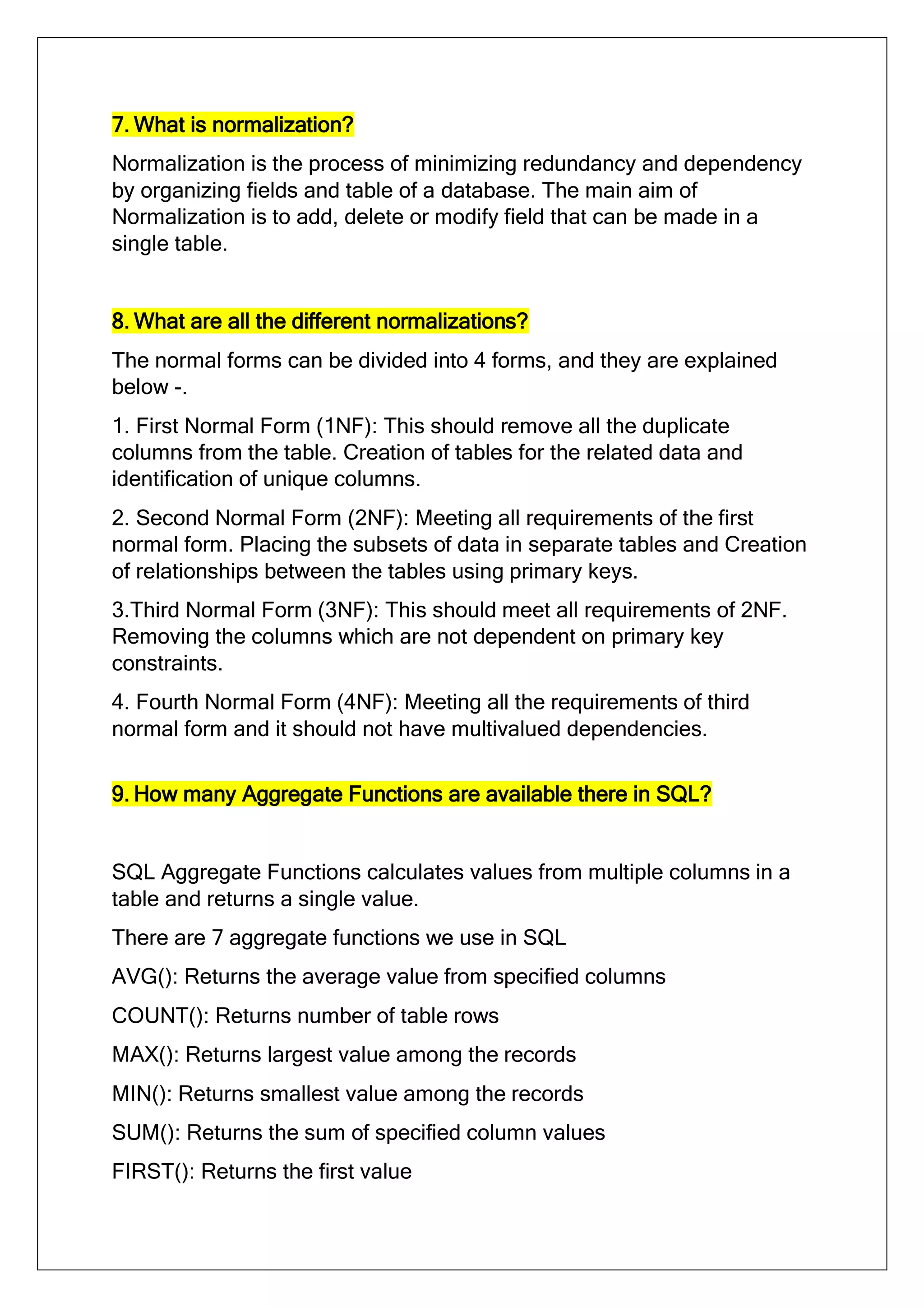 7. What is normalization?
Normalization is the process of minimizing redundancy and dependency
by organizing fields and table of a database. The main aim of
Normalization is to add, delete or modify field that can be made in a
single table.
8. What are all the different normalizations?
The normal forms can be divided into 4 forms, and they are explained
below -.
1. First Normal Form (1NF): This should remove all the duplicate
columns from the table. Creation of tables for the related data and
identification of unique columns.
2. Second Normal Form (2NF): Meeting all requirements of the first
normal form. Placing the subsets of data in separate tables and Creation
of relationships between the tables using primary keys.
3.Third Normal Form (3NF): This should meet all requirements of 2NF.
Removing the columns which are not dependent on primary key
constraints.
4. Fourth Normal Form (4NF): Meeting all the requirements of third
normal form and it should not have multivalued dependencies.
9. How many Aggregate Functions are available there in SQL?
SQL Aggregate Functions calculates values from multiple columns in a
table and returns a single value.
There are 7 aggregate functions we use in SQL
AVG(): Returns the average value from specified columns
COUNT(): Returns number of table rows
MAX(): Returns largest value among the records
MIN(): Returns smallest value among the records
SUM(): Returns the sum of specified column values
FIRST(): Returns the first value
 