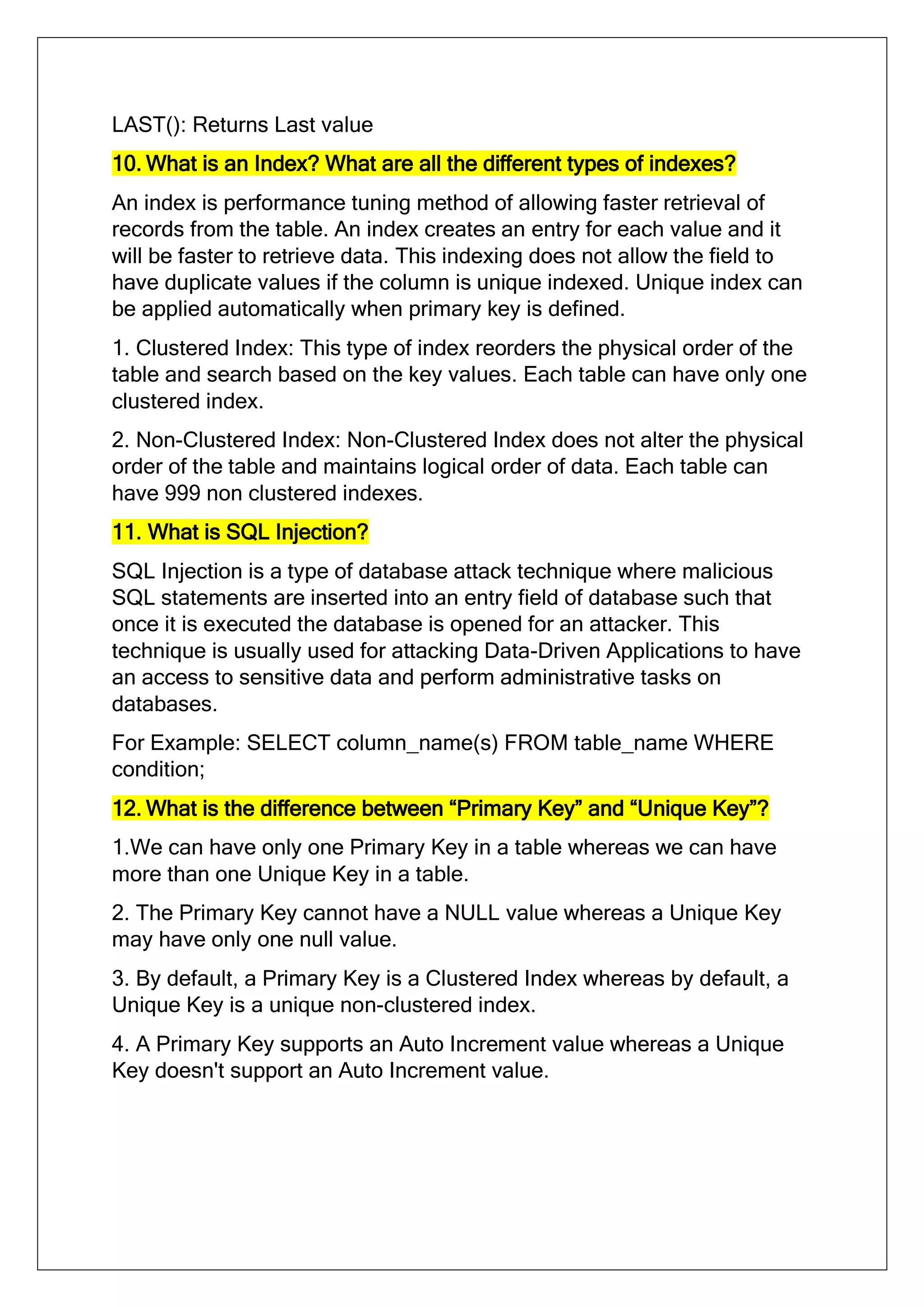 LAST(): Returns Last value
10. What is an Index? What are all the different types of indexes?
An index is performance tuning method of allowing faster retrieval of
records from the table. An index creates an entry for each value and it
will be faster to retrieve data. This indexing does not allow the field to
have duplicate values if the column is unique indexed. Unique index can
be applied automatically when primary key is defined.
1. Clustered Index: This type of index reorders the physical order of the
table and search based on the key values. Each table can have only one
clustered index.
2. Non-Clustered Index: Non-Clustered Index does not alter the physical
order of the table and maintains logical order of data. Each table can
have 999 non clustered indexes.
11. What is SQL Injection?
SQL Injection is a type of database attack technique where malicious
SQL statements are inserted into an entry field of database such that
once it is executed the database is opened for an attacker. This
technique is usually used for attacking Data-Driven Applications to have
an access to sensitive data and perform administrative tasks on
databases.
For Example: SELECT column_name(s) FROM table_name WHERE
condition;
12. What is the difference between “Primary Key” and “Unique Key”?
1.We can have only one Primary Key in a table whereas we can have
more than one Unique Key in a table.
2. The Primary Key cannot have a NULL value whereas a Unique Key
may have only one null value.
3. By default, a Primary Key is a Clustered Index whereas by default, a
Unique Key is a unique non-clustered index.
4. A Primary Key supports an Auto Increment value whereas a Unique
Key doesn't support an Auto Increment value.
 
