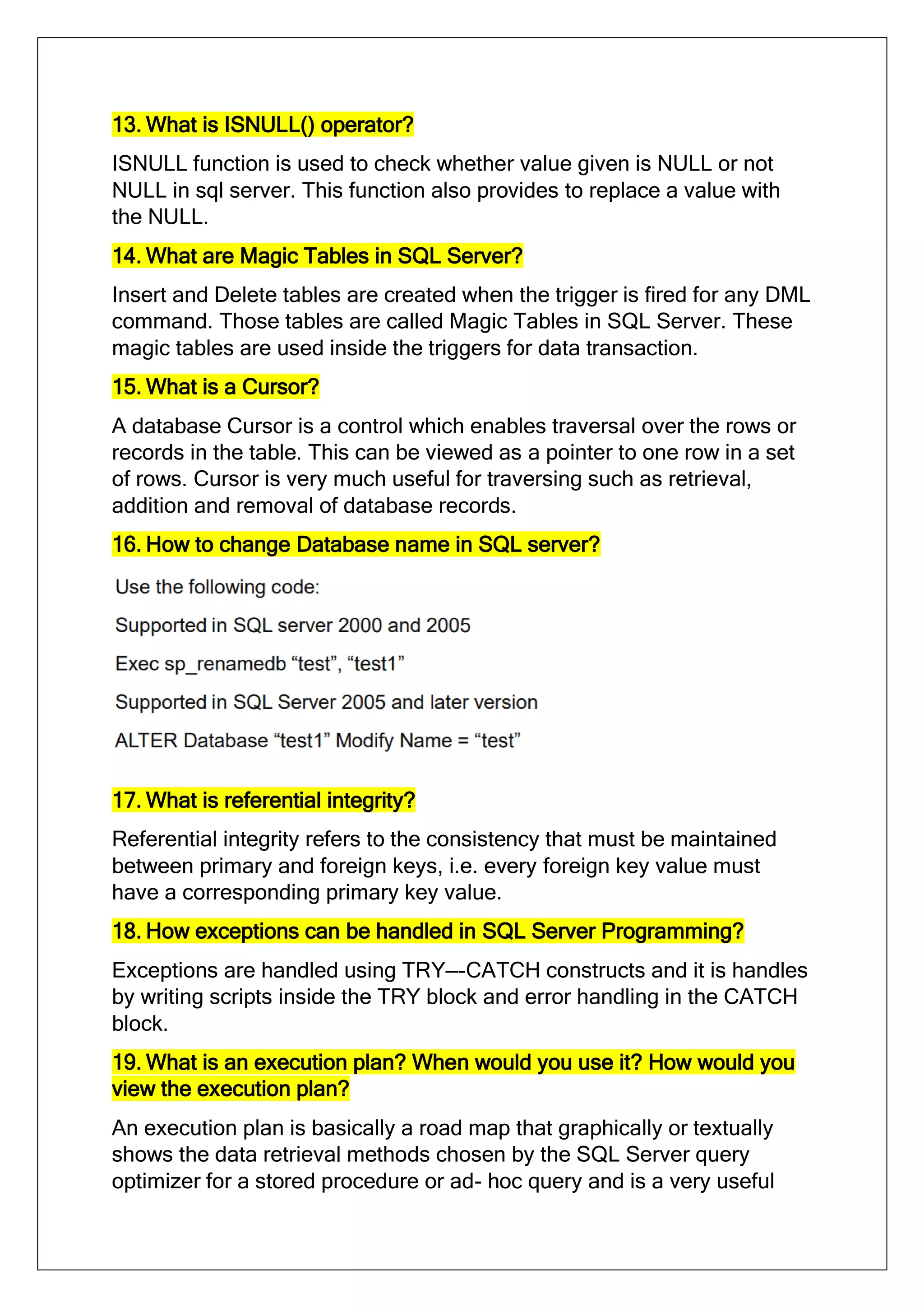 13. What is ISNULL() operator?
ISNULL function is used to check whether value given is NULL or not
NULL in sql server. This function also provides to replace a value with
the NULL.
14. What are Magic Tables in SQL Server?
Insert and Delete tables are created when the trigger is fired for any DML
command. Those tables are called Magic Tables in SQL Server. These
magic tables are used inside the triggers for data transaction.
15. What is a Cursor?
A database Cursor is a control which enables traversal over the rows or
records in the table. This can be viewed as a pointer to one row in a set
of rows. Cursor is very much useful for traversing such as retrieval,
addition and removal of database records.
16. How to change Database name in SQL server?
17. What is referential integrity?
Referential integrity refers to the consistency that must be maintained
between primary and foreign keys, i.e. every foreign key value must
have a corresponding primary key value.
18. How exceptions can be handled in SQL Server Programming?
Exceptions are handled using TRY—-CATCH constructs and it is handles
by writing scripts inside the TRY block and error handling in the CATCH
block.
19. What is an execution plan? When would you use it? How would you
view the execution plan?
An execution plan is basically a road map that graphically or textually
shows the data retrieval methods chosen by the SQL Server query
optimizer for a stored procedure or ad- hoc query and is a very useful
 