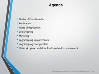 Agenda
• Modes of DataTransfer
• Replication
• Types of Replication
• Log Shipping
• Mirroring
• Log Shipping Requirements
• Log Shipping Configuration
• Network upload and download bandwidth requirement
By JBH Syed| BSCS | MSDEIM | MCTS | MCITP | OCA | OCP | OCE | SCJP | ITL V3F | COBIT 5F | PRINCE2
 