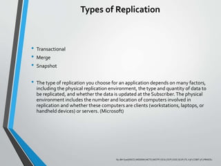 Types of Replication
• Transactional
• Merge
• Snapshot
• The type of replication you choose for an application depends on many factors,
including the physical replication environment, the type and quantity of data to
be replicated, and whether the data is updated at the Subscriber.The physical
environment includes the number and location of computers involved in
replication and whether these computers are clients (workstations, laptops, or
handheld devices) or servers. (Microsoft)
By JBH Syed| BSCS | MSDEIM | MCTS | MCITP | OCA | OCP | OCE | SCJP | ITL V3F | COBIT 5F | PRINCE2
 