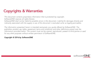Copyrights & Warranties
This document contains proprietary information that is protected by copyright.
SoftwareONE reserves all rights thereto.
SoftwareONE shall not be liable for possible errors in this document. Liability for damages directly and
indirectly associated with the supply or use of this document is excluded as far as legally permissible.
The information presented herein is intended exclusively as a guide offered by SoftwareONE. The
publishers product use rights, agreement terms and conditions and other definitions prevail over the
information provided herein. The content must not be copied, reproduced, passed to third parties or used
for any other purposes without written permission of SoftwareONE.
Copyright © 2016 by SoftwareONE
 