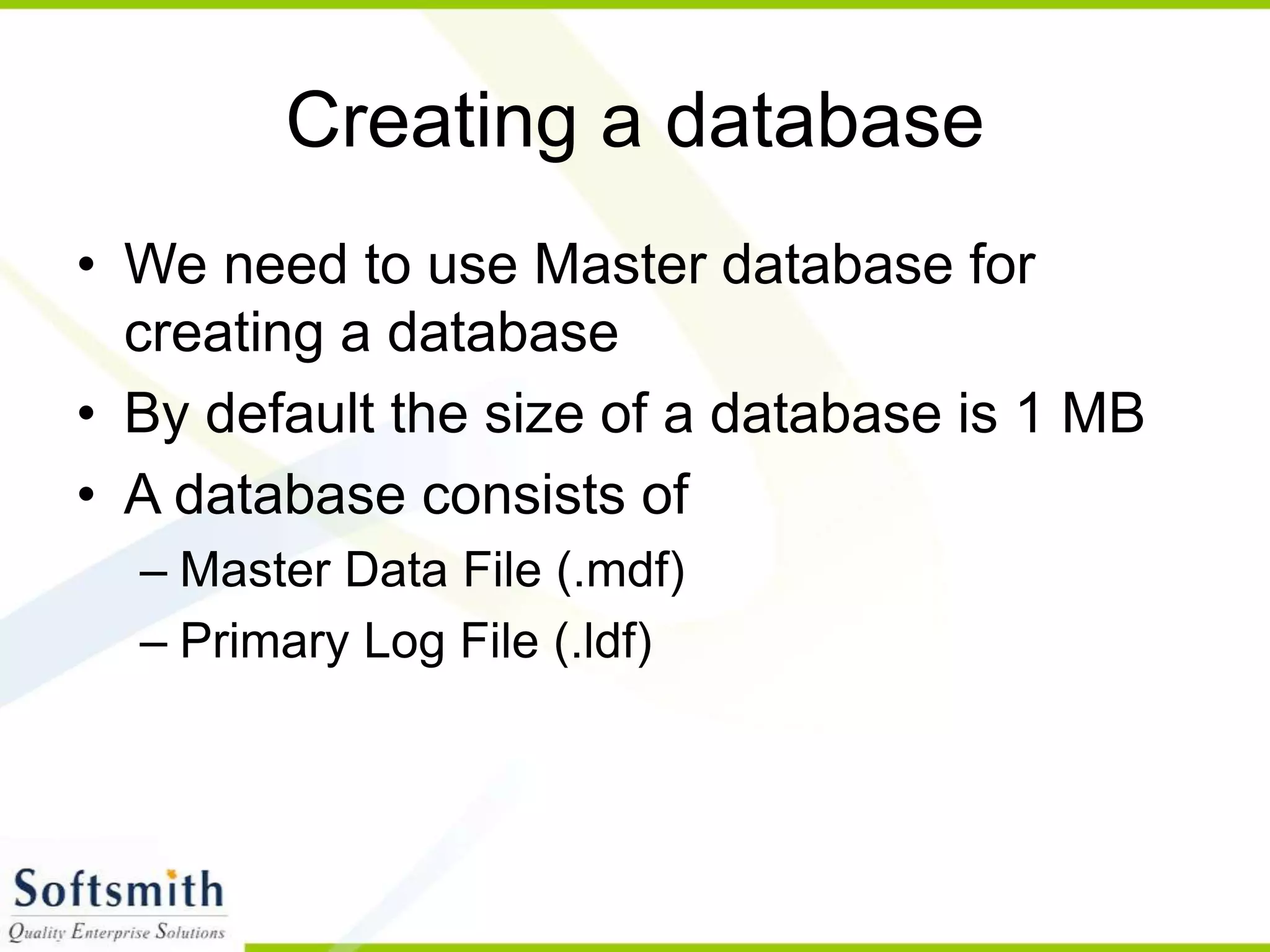 Creating a database • We need to use Master database for creating a database • By default the size of a database is 1 MB • A database consists of – Master Data File (.mdf) – Primary Log File (.ldf) 