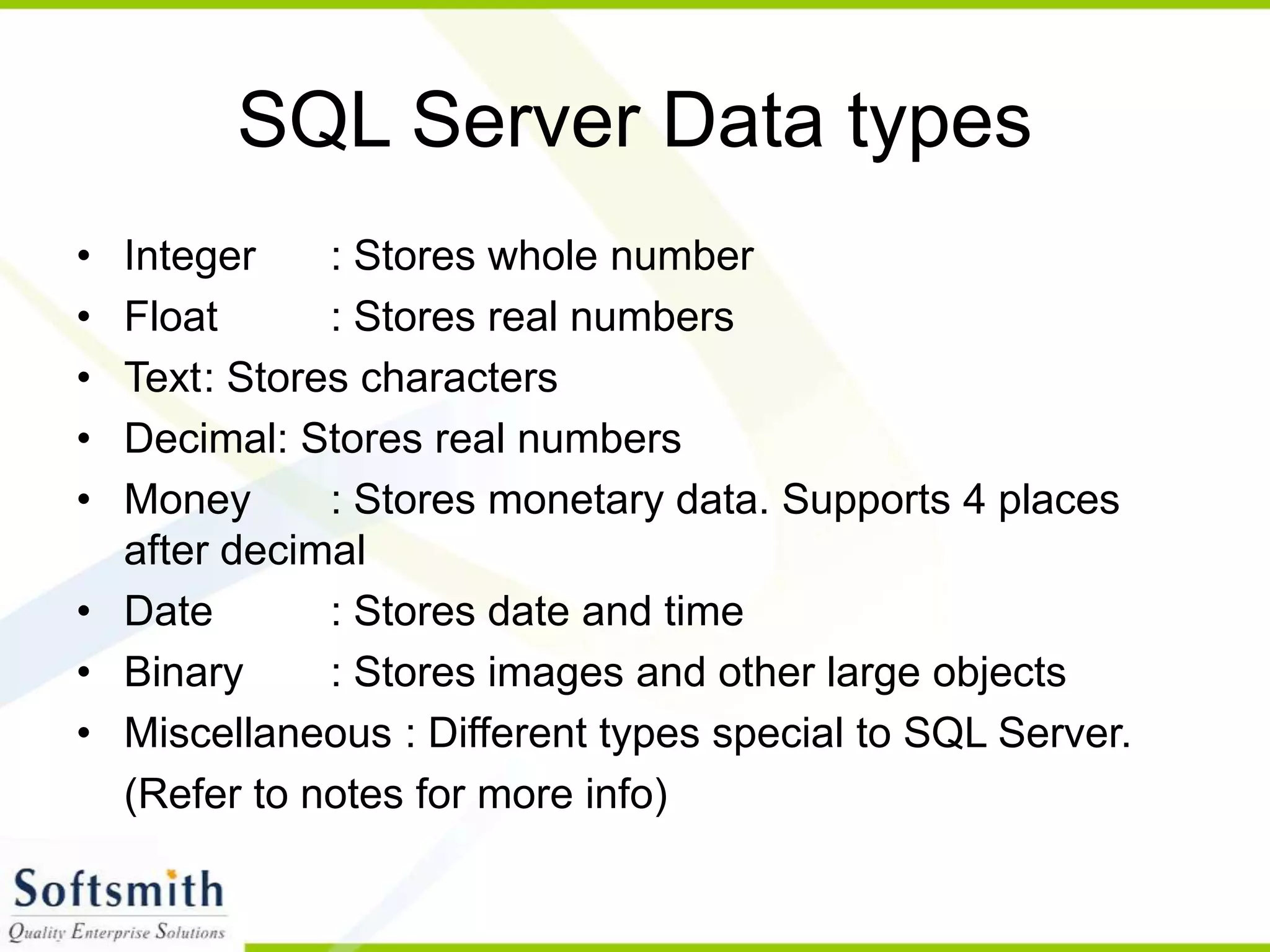 SQL Server Data types • Integer : Stores whole number • Float : Stores real numbers • Text: Stores characters • Decimal: Stores real numbers • Money : Stores monetary data. Supports 4 places after decimal • Date : Stores date and time • Binary : Stores images and other large objects • Miscellaneous : Different types special to SQL Server. (Refer to notes for more info) 