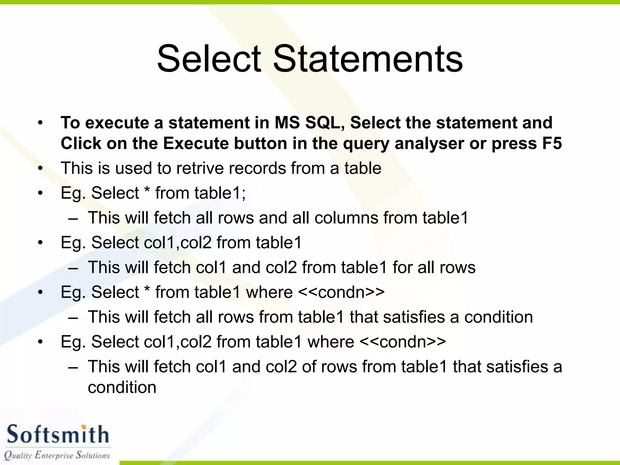 Select Statements • To execute a statement in MS SQL, Select the statement and Click on the Execute button in the query analyser or press F5 • This is used to retrive records from a table • Eg. Select * from table1; – This will fetch all rows and all columns from table1 • Eg. Select col1,col2 from table1 – This will fetch col1 and col2 from table1 for all rows • Eg. Select * from table1 where <<condn>> – This will fetch all rows from table1 that satisfies a condition • Eg. Select col1,col2 from table1 where <<condn>> – This will fetch col1 and col2 of rows from table1 that satisfies a condition 